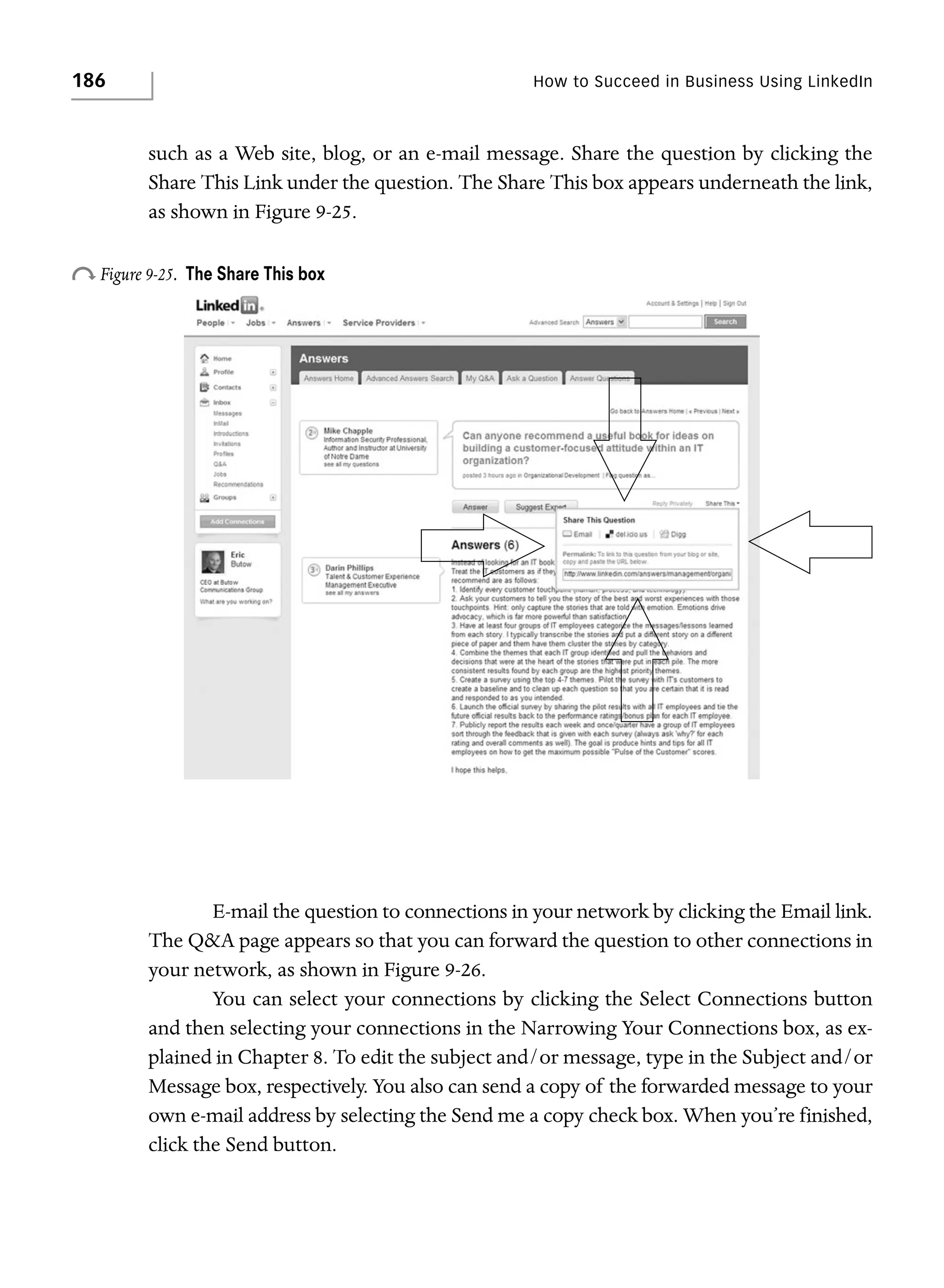 186

How to Succeed in Business Using LinkedIn

such as a Web site, blog, or an e-mail message. Share the question by clicking the
Share This Link under the question. The Share This box appears underneath the link,
as shown in Figure 9-25.

o Figure 9-25.

The Share This box

E-mail the question to connections in your network by clicking the Email link.
The Q&A page appears so that you can forward the question to other connections in
your network, as shown in Figure 9-26.
You can select your connections by clicking the Select Connections button
and then selecting your connections in the Narrowing Your Connections box, as explained in Chapter 8. To edit the subject and/or message, type in the Subject and/or
Message box, respectively. You also can send a copy of the forwarded message to your
own e-mail address by selecting the Send me a copy check box. When you’re finished,
click the Send button.

 
