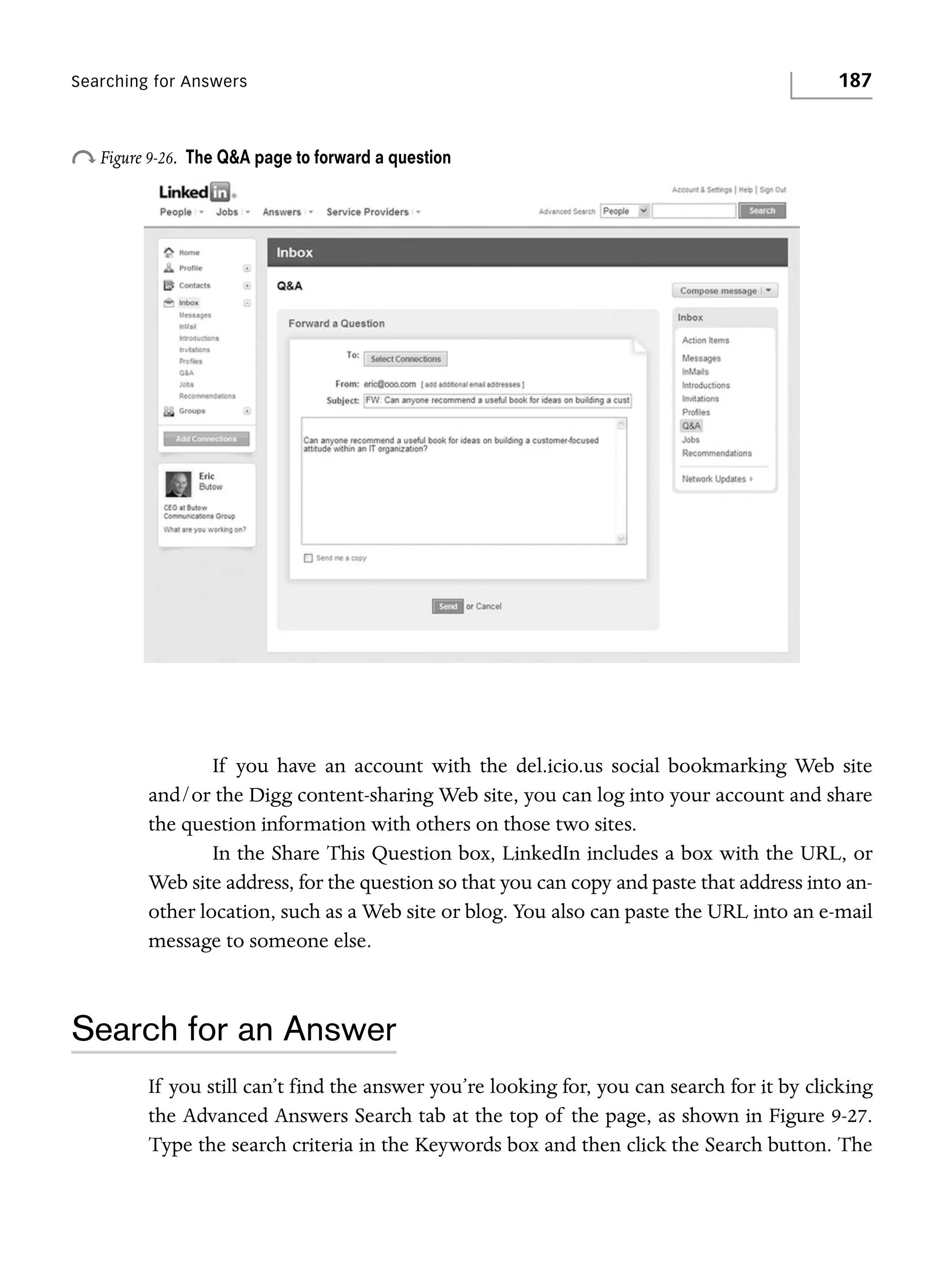 Searching for Answers

o Figure 9-26.

187

The Q&A page to forward a question

If you have an account with the del.icio.us social bookmarking Web site
and/or the Digg content-sharing Web site, you can log into your account and share
the question information with others on those two sites.
In the Share This Question box, LinkedIn includes a box with the URL, or
Web site address, for the question so that you can copy and paste that address into another location, such as a Web site or blog. You also can paste the URL into an e-mail
message to someone else.

Search for an Answer
If you still can’t find the answer you’re looking for, you can search for it by clicking
the Advanced Answers Search tab at the top of the page, as shown in Figure 9-27.
Type the search criteria in the Keywords box and then click the Search button. The

 