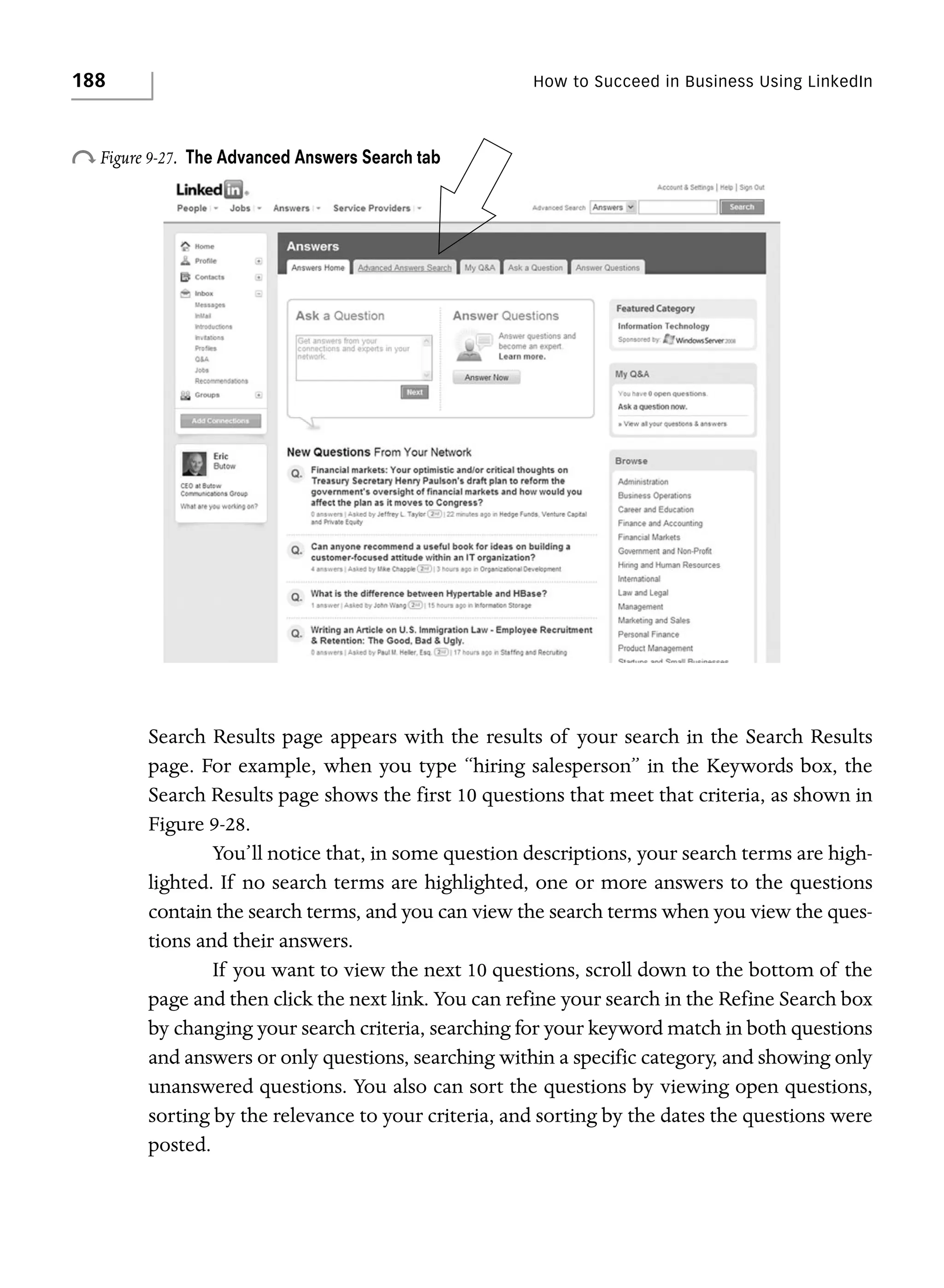188

How to Succeed in Business Using LinkedIn

o Figure 9-27.

The Advanced Answers Search tab

Search Results page appears with the results of your search in the Search Results
page. For example, when you type “hiring salesperson” in the Keywords box, the
Search Results page shows the first 10 questions that meet that criteria, as shown in
Figure 9-28.
You’ll notice that, in some question descriptions, your search terms are highlighted. If no search terms are highlighted, one or more answers to the questions
contain the search terms, and you can view the search terms when you view the questions and their answers.
If you want to view the next 10 questions, scroll down to the bottom of the
page and then click the next link. You can refine your search in the Refine Search box
by changing your search criteria, searching for your keyword match in both questions
and answers or only questions, searching within a specific category, and showing only
unanswered questions. You also can sort the questions by viewing open questions,
sorting by the relevance to your criteria, and sorting by the dates the questions were
posted.

 