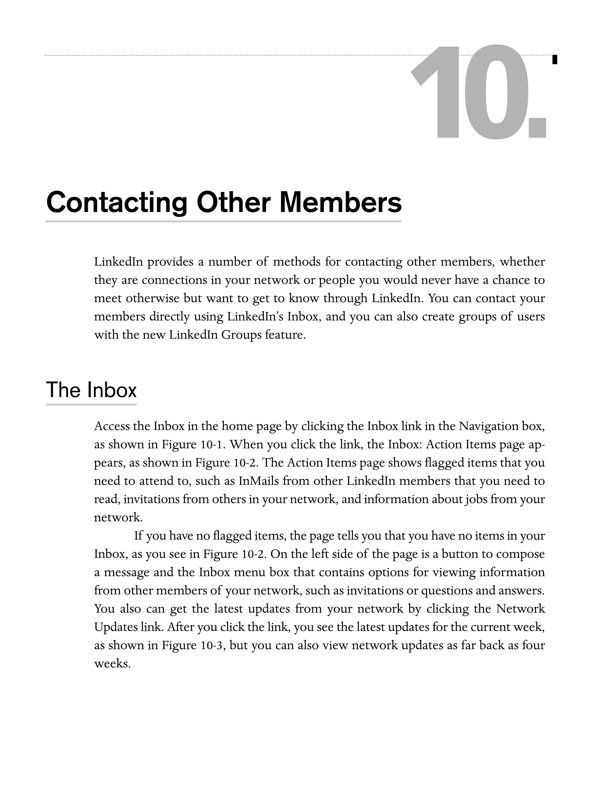 10.
Contacting Other Members
LinkedIn provides a number of methods for contacting other members, whether
they are connections in your network or people you would never have a chance to
meet otherwise but want to get to know through LinkedIn. You can contact your
members directly using LinkedIn’s Inbox, and you can also create groups of users
with the new LinkedIn Groups feature.

The Inbox
Access the Inbox in the home page by clicking the Inbox link in the Navigation box,
as shown in Figure 10-1. When you click the link, the Inbox: Action Items page appears, as shown in Figure 10-2. The Action Items page shows flagged items that you
need to attend to, such as InMails from other LinkedIn members that you need to
read, invitations from others in your network, and information about jobs from your
network.
If you have no flagged items, the page tells you that you have no items in your
Inbox, as you see in Figure 10-2. On the left side of the page is a button to compose
a message and the Inbox menu box that contains options for viewing information
from other members of your network, such as invitations or questions and answers.
You also can get the latest updates from your network by clicking the Network
Updates link. After you click the link, you see the latest updates for the current week,
as shown in Figure 10-3, but you can also view network updates as far back as four
weeks.

 
