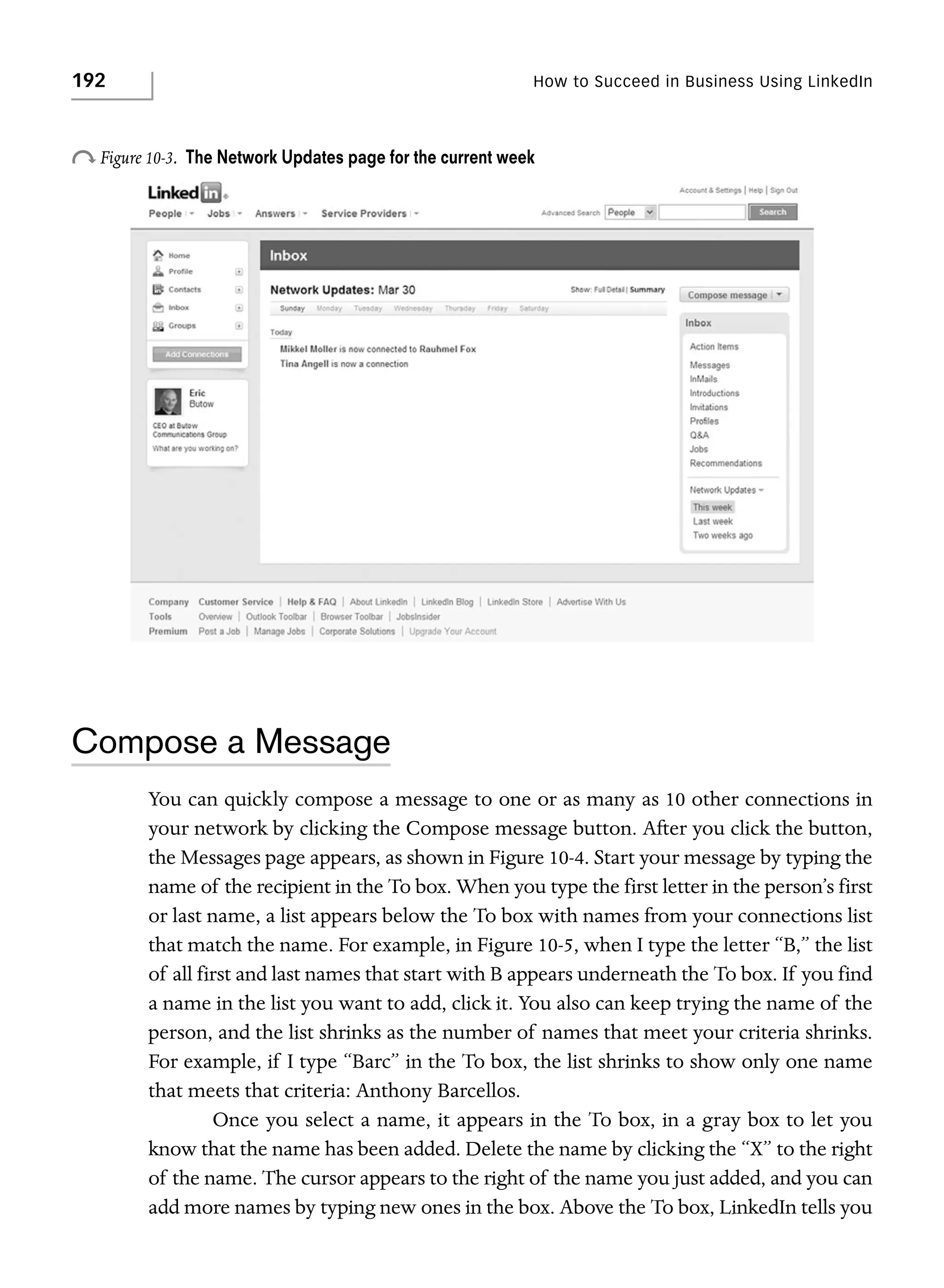 192

How to Succeed in Business Using LinkedIn

o Figure 10-3.

The Network Updates page for the current week

Compose a Message
You can quickly compose a message to one or as many as 10 other connections in
your network by clicking the Compose message button. After you click the button,
the Messages page appears, as shown in Figure 10-4. Start your message by typing the
name of the recipient in the To box. When you type the first letter in the person’s first
or last name, a list appears below the To box with names from your connections list
that match the name. For example, in Figure 10-5, when I type the letter “B,” the list
of all first and last names that start with B appears underneath the To box. If you find
a name in the list you want to add, click it. You also can keep trying the name of the
person, and the list shrinks as the number of names that meet your criteria shrinks.
For example, if I type “Barc” in the To box, the list shrinks to show only one name
that meets that criteria: Anthony Barcellos.
Once you select a name, it appears in the To box, in a gray box to let you
know that the name has been added. Delete the name by clicking the “X” to the right
of the name. The cursor appears to the right of the name you just added, and you can
add more names by typing new ones in the box. Above the To box, LinkedIn tells you

 