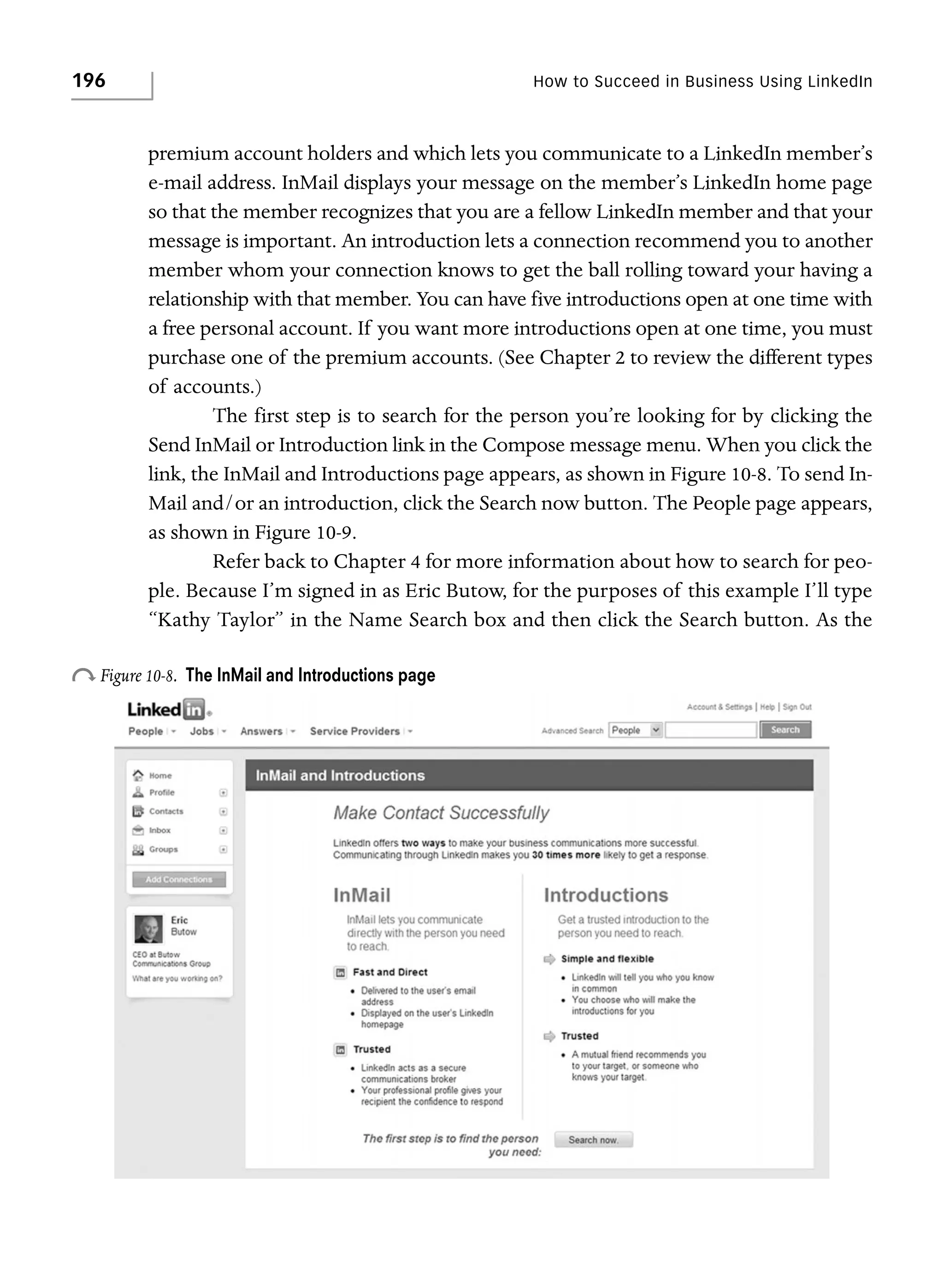196

How to Succeed in Business Using LinkedIn

premium account holders and which lets you communicate to a LinkedIn member’s
e-mail address. InMail displays your message on the member’s LinkedIn home page
so that the member recognizes that you are a fellow LinkedIn member and that your
message is important. An introduction lets a connection recommend you to another
member whom your connection knows to get the ball rolling toward your having a
relationship with that member. You can have five introductions open at one time with
a free personal account. If you want more introductions open at one time, you must
purchase one of the premium accounts. (See Chapter 2 to review the different types
of accounts.)
The first step is to search for the person you’re looking for by clicking the
Send InMail or Introduction link in the Compose message menu. When you click the
link, the InMail and Introductions page appears, as shown in Figure 10-8. To send InMail and/or an introduction, click the Search now button. The People page appears,
as shown in Figure 10-9.
Refer back to Chapter 4 for more information about how to search for people. Because I’m signed in as Eric Butow, for the purposes of this example I’ll type
“Kathy Taylor” in the Name Search box and then click the Search button. As the

o Figure 10-8.

The InMail and Introductions page

 