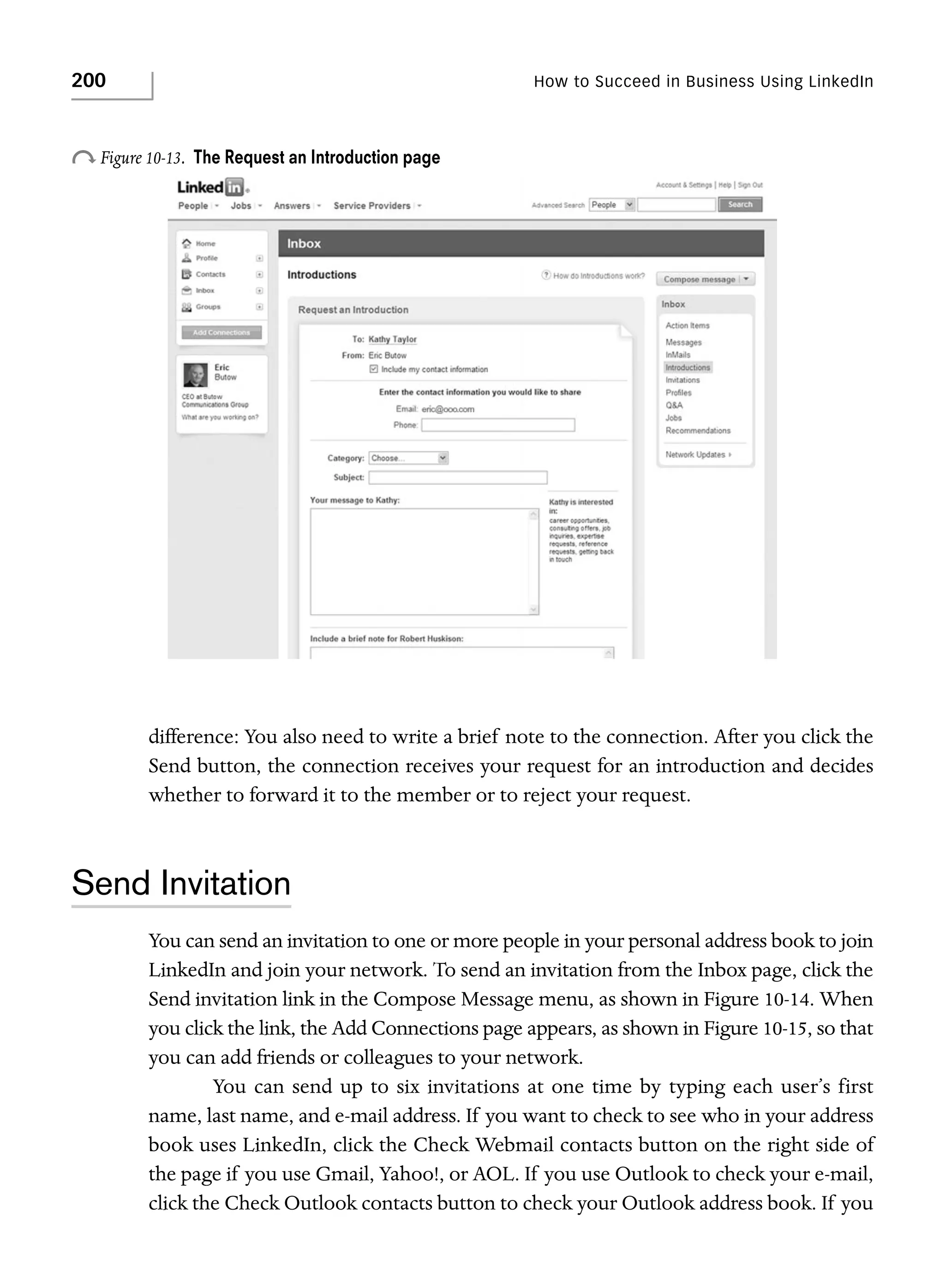 200

How to Succeed in Business Using LinkedIn

o Figure 10-13.

The Request an Introduction page

difference: You also need to write a brief note to the connection. After you click the
Send button, the connection receives your request for an introduction and decides
whether to forward it to the member or to reject your request.

Send Invitation
You can send an invitation to one or more people in your personal address book to join
LinkedIn and join your network. To send an invitation from the Inbox page, click the
Send invitation link in the Compose Message menu, as shown in Figure 10-14. When
you click the link, the Add Connections page appears, as shown in Figure 10-15, so that
you can add friends or colleagues to your network.
You can send up to six invitations at one time by typing each user’s first
name, last name, and e-mail address. If you want to check to see who in your address
book uses LinkedIn, click the Check Webmail contacts button on the right side of
the page if you use Gmail, Yahoo!, or AOL. If you use Outlook to check your e-mail,
click the Check Outlook contacts button to check your Outlook address book. If you

 