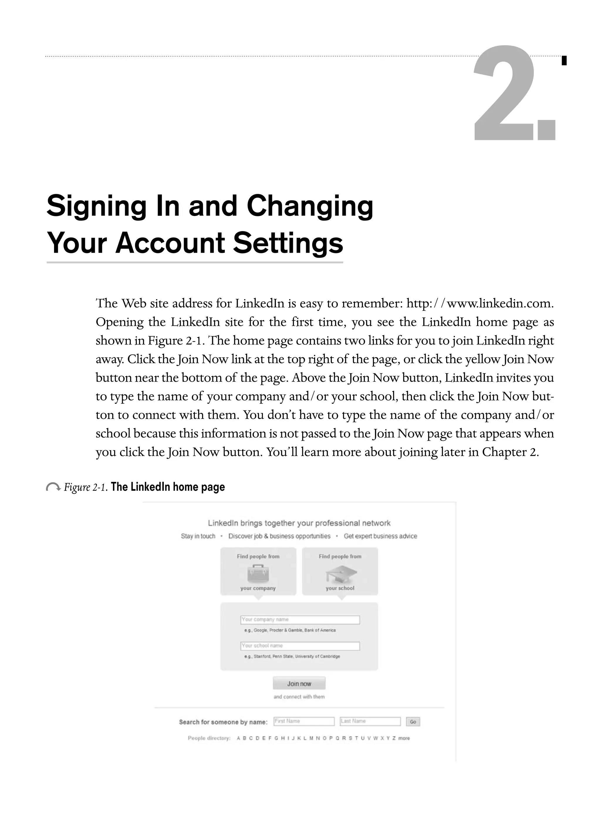 2.
Signing In and Changing
Your Account Settings
The Web site address for LinkedIn is easy to remember: http://www.linkedin.com.
Opening the LinkedIn site for the first time, you see the LinkedIn home page as
shown in Figure 2-1. The home page contains two links for you to join LinkedIn right
away. Click the Join Now link at the top right of the page, or click the yellow Join Now
button near the bottom of the page. Above the Join Now button, LinkedIn invites you
to type the name of your company and/or your school, then click the Join Now button to connect with them. You don’t have to type the name of the company and/or
school because this information is not passed to the Join Now page that appears when
you click the Join Now button. You’ll learn more about joining later in Chapter 2.

o Figure 2-1. The LinkedIn home page

 