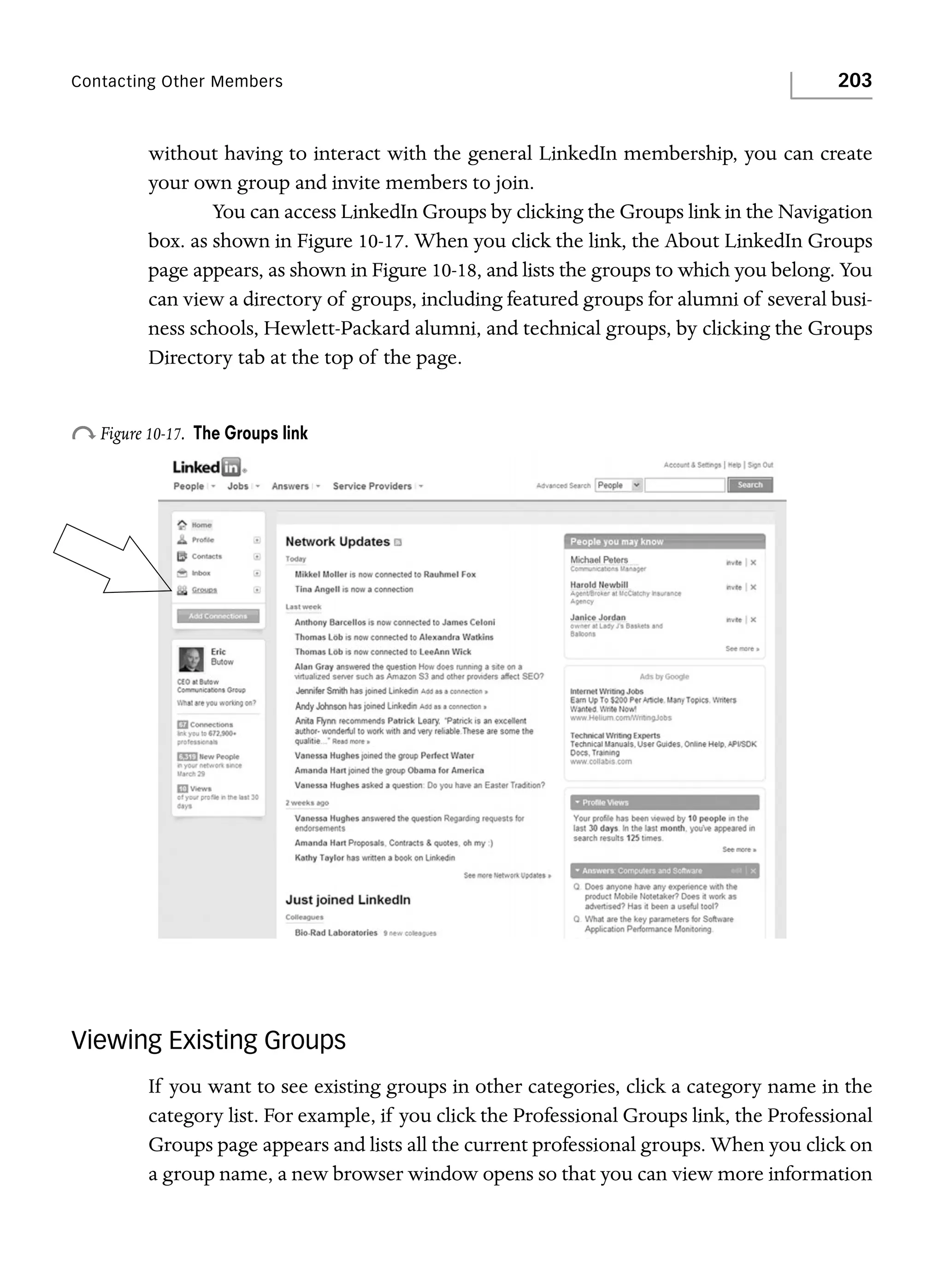 Contacting Other Members

203

without having to interact with the general LinkedIn membership, you can create
your own group and invite members to join.
You can access LinkedIn Groups by clicking the Groups link in the Navigation
box. as shown in Figure 10-17. When you click the link, the About LinkedIn Groups
page appears, as shown in Figure 10-18, and lists the groups to which you belong. You
can view a directory of groups, including featured groups for alumni of several business schools, Hewlett-Packard alumni, and technical groups, by clicking the Groups
Directory tab at the top of the page.

o Figure 10-17.

The Groups link

Viewing Existing Groups
If you want to see existing groups in other categories, click a category name in the
category list. For example, if you click the Professional Groups link, the Professional
Groups page appears and lists all the current professional groups. When you click on
a group name, a new browser window opens so that you can view more information

 