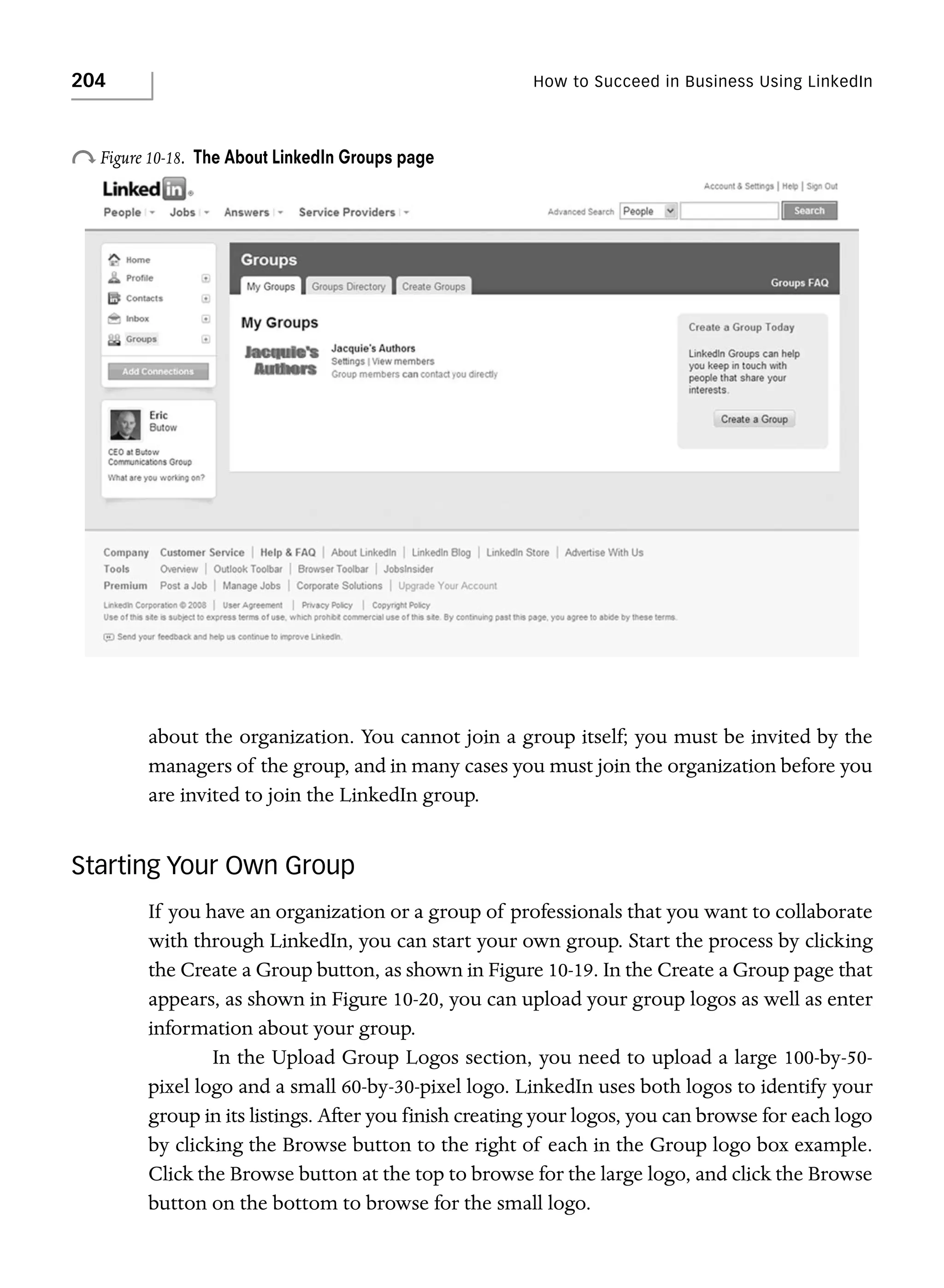 204

How to Succeed in Business Using LinkedIn

o Figure 10-18.

The About LinkedIn Groups page

about the organization. You cannot join a group itself; you must be invited by the
managers of the group, and in many cases you must join the organization before you
are invited to join the LinkedIn group.

Starting Your Own Group
If you have an organization or a group of professionals that you want to collaborate
with through LinkedIn, you can start your own group. Start the process by clicking
the Create a Group button, as shown in Figure 10-19. In the Create a Group page that
appears, as shown in Figure 10-20, you can upload your group logos as well as enter
information about your group.
In the Upload Group Logos section, you need to upload a large 100-by-50pixel logo and a small 60-by-30-pixel logo. LinkedIn uses both logos to identify your
group in its listings. After you finish creating your logos, you can browse for each logo
by clicking the Browse button to the right of each in the Group logo box example.
Click the Browse button at the top to browse for the large logo, and click the Browse
button on the bottom to browse for the small logo.

 