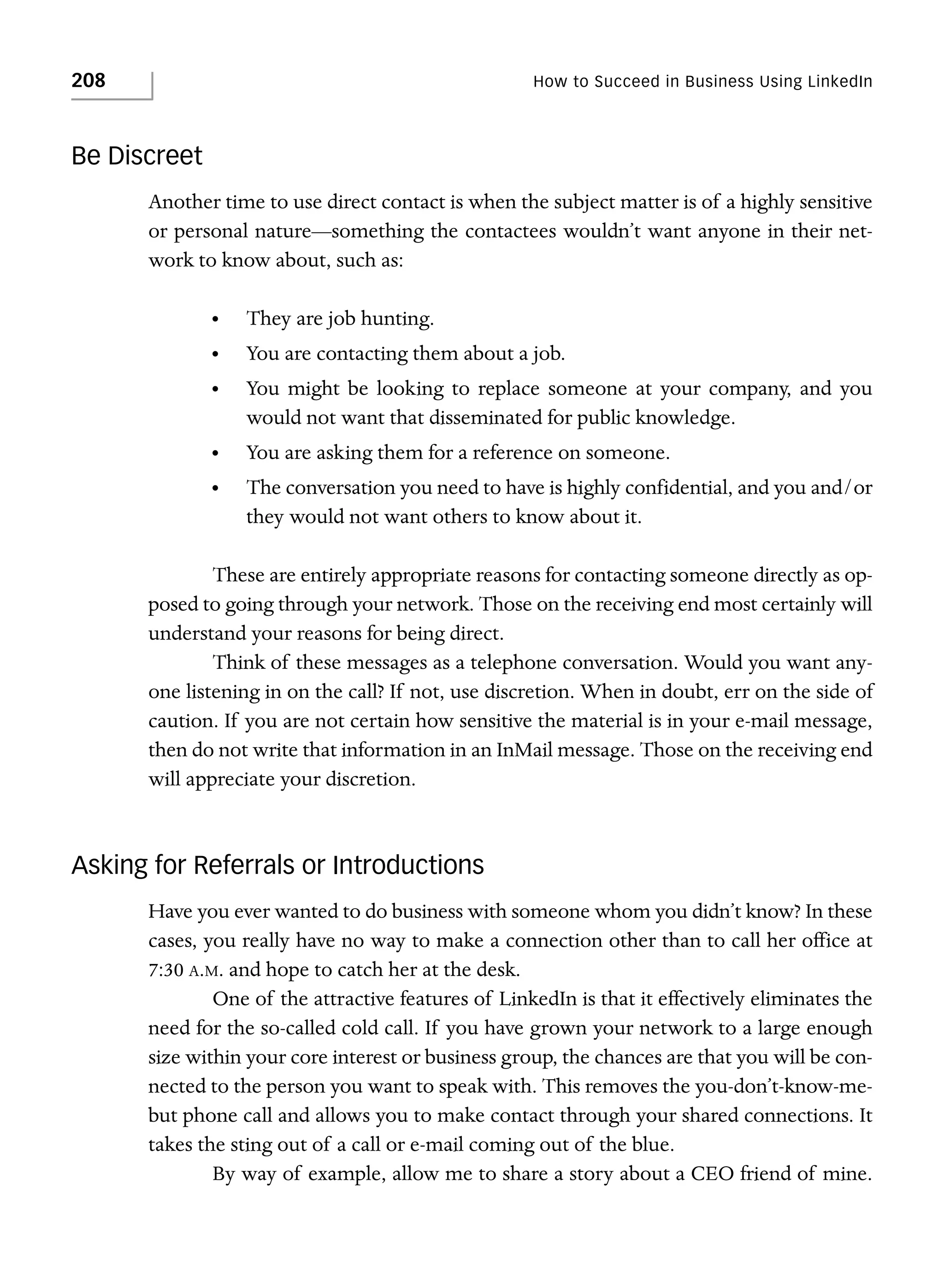 208

How to Succeed in Business Using LinkedIn

Be Discreet
Another time to use direct contact is when the subject matter is of a highly sensitive
or personal nature—something the contactees wouldn’t want anyone in their network to know about, such as:
•

They are job hunting.

•

You are contacting them about a job.

•

You might be looking to replace someone at your company, and you
would not want that disseminated for public knowledge.

•

You are asking them for a reference on someone.

•

The conversation you need to have is highly confidential, and you and/or
they would not want others to know about it.

These are entirely appropriate reasons for contacting someone directly as opposed to going through your network. Those on the receiving end most certainly will
understand your reasons for being direct.
Think of these messages as a telephone conversation. Would you want anyone listening in on the call? If not, use discretion. When in doubt, err on the side of
caution. If you are not certain how sensitive the material is in your e-mail message,
then do not write that information in an InMail message. Those on the receiving end
will appreciate your discretion.

Asking for Referrals or Introductions
Have you ever wanted to do business with someone whom you didn’t know? In these
cases, you really have no way to make a connection other than to call her office at
7:30 A.M. and hope to catch her at the desk.
One of the attractive features of LinkedIn is that it effectively eliminates the
need for the so-called cold call. If you have grown your network to a large enough
size within your core interest or business group, the chances are that you will be connected to the person you want to speak with. This removes the you-don’t-know-mebut phone call and allows you to make contact through your shared connections. It
takes the sting out of a call or e-mail coming out of the blue.
By way of example, allow me to share a story about a CEO friend of mine.

 