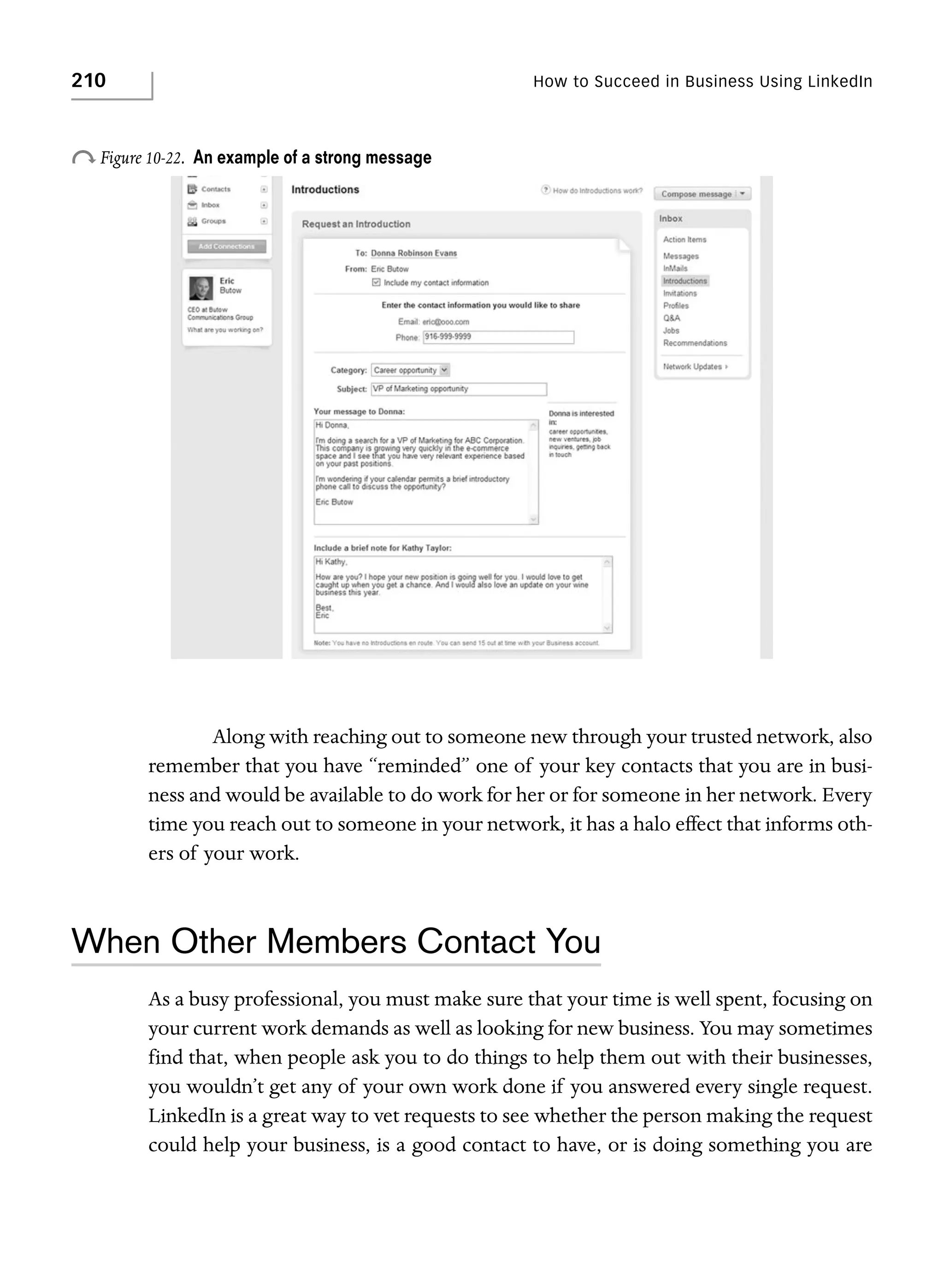 210

How to Succeed in Business Using LinkedIn

o Figure 10-22.

An example of a strong message

Along with reaching out to someone new through your trusted network, also
remember that you have “reminded” one of your key contacts that you are in business and would be available to do work for her or for someone in her network. Every
time you reach out to someone in your network, it has a halo effect that informs others of your work.

When Other Members Contact You
As a busy professional, you must make sure that your time is well spent, focusing on
your current work demands as well as looking for new business. You may sometimes
find that, when people ask you to do things to help them out with their businesses,
you wouldn’t get any of your own work done if you answered every single request.
LinkedIn is a great way to vet requests to see whether the person making the request
could help your business, is a good contact to have, or is doing something you are

 