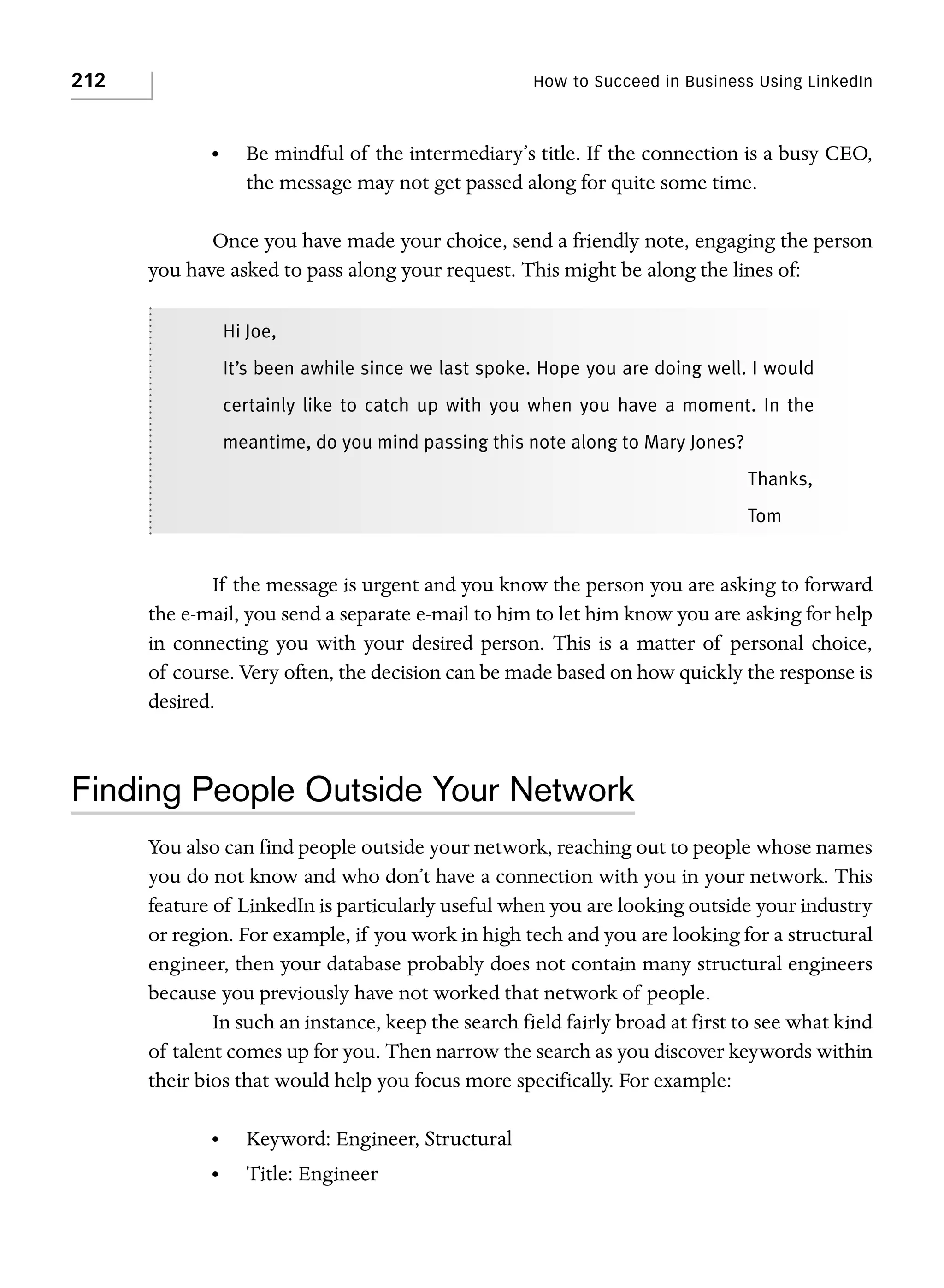 212

How to Succeed in Business Using LinkedIn

•

Be mindful of the intermediary’s title. If the connection is a busy CEO,
the message may not get passed along for quite some time.

Once you have made your choice, send a friendly note, engaging the person
you have asked to pass along your request. This might be along the lines of:
Hi Joe,
It’s been awhile since we last spoke. Hope you are doing well. I would
certainly like to catch up with you when you have a moment. In the
meantime, do you mind passing this note along to Mary Jones?
Thanks,
Tom

If the message is urgent and you know the person you are asking to forward
the e-mail, you send a separate e-mail to him to let him know you are asking for help
in connecting you with your desired person. This is a matter of personal choice,
of course. Very often, the decision can be made based on how quickly the response is
desired.

Finding People Outside Your Network
You also can find people outside your network, reaching out to people whose names
you do not know and who don’t have a connection with you in your network. This
feature of LinkedIn is particularly useful when you are looking outside your industry
or region. For example, if you work in high tech and you are looking for a structural
engineer, then your database probably does not contain many structural engineers
because you previously have not worked that network of people.
In such an instance, keep the search field fairly broad at first to see what kind
of talent comes up for you. Then narrow the search as you discover keywords within
their bios that would help you focus more specifically. For example:
•

Keyword: Engineer, Structural

•

Title: Engineer

 