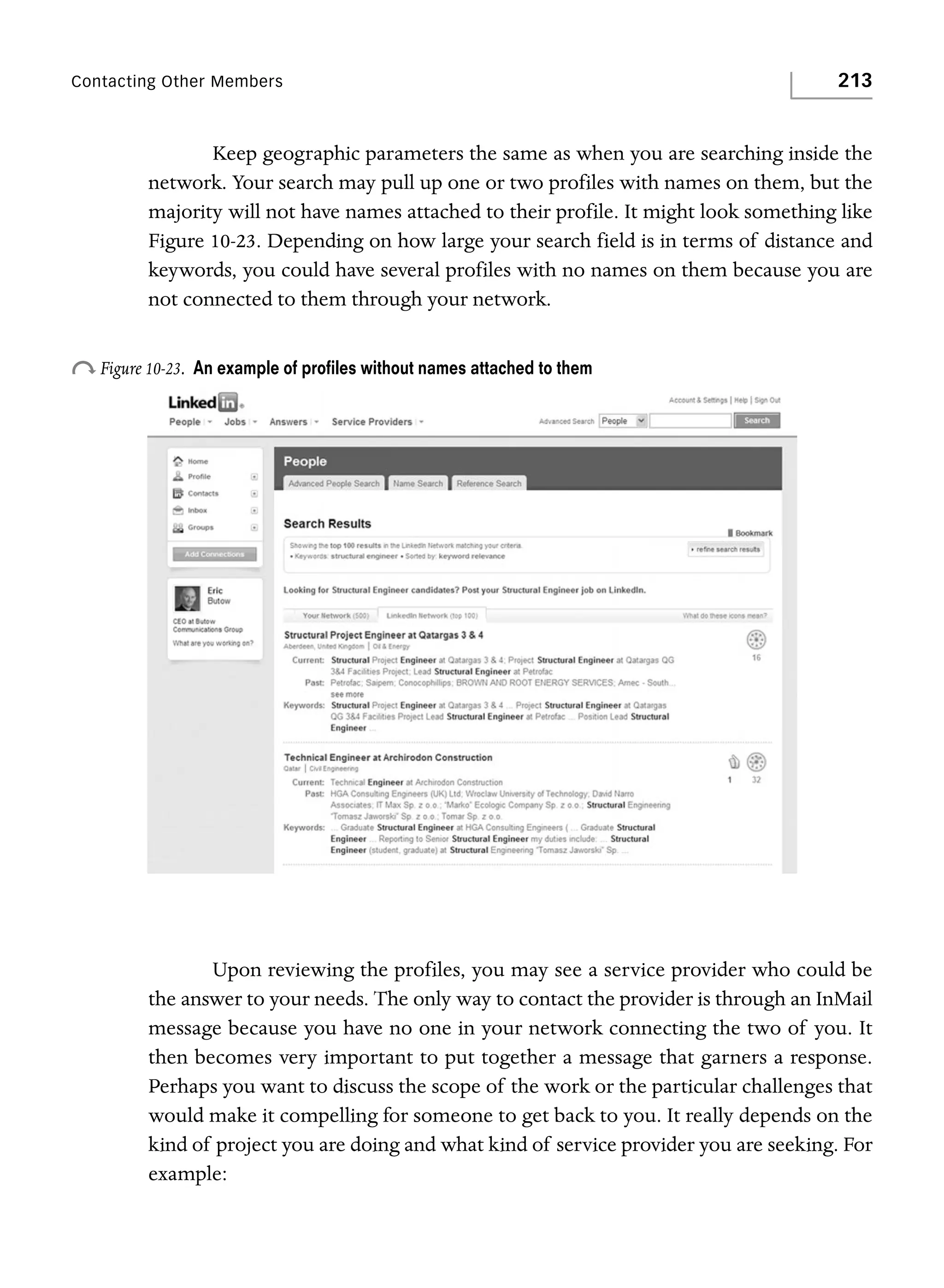 Contacting Other Members

213

Keep geographic parameters the same as when you are searching inside the
network. Your search may pull up one or two profiles with names on them, but the
majority will not have names attached to their profile. It might look something like
Figure 10-23. Depending on how large your search field is in terms of distance and
keywords, you could have several profiles with no names on them because you are
not connected to them through your network.

o Figure 10-23.

An example of proﬁles without names attached to them

Upon reviewing the profiles, you may see a service provider who could be
the answer to your needs. The only way to contact the provider is through an InMail
message because you have no one in your network connecting the two of you. It
then becomes very important to put together a message that garners a response.
Perhaps you want to discuss the scope of the work or the particular challenges that
would make it compelling for someone to get back to you. It really depends on the
kind of project you are doing and what kind of service provider you are seeking. For
example:

 
