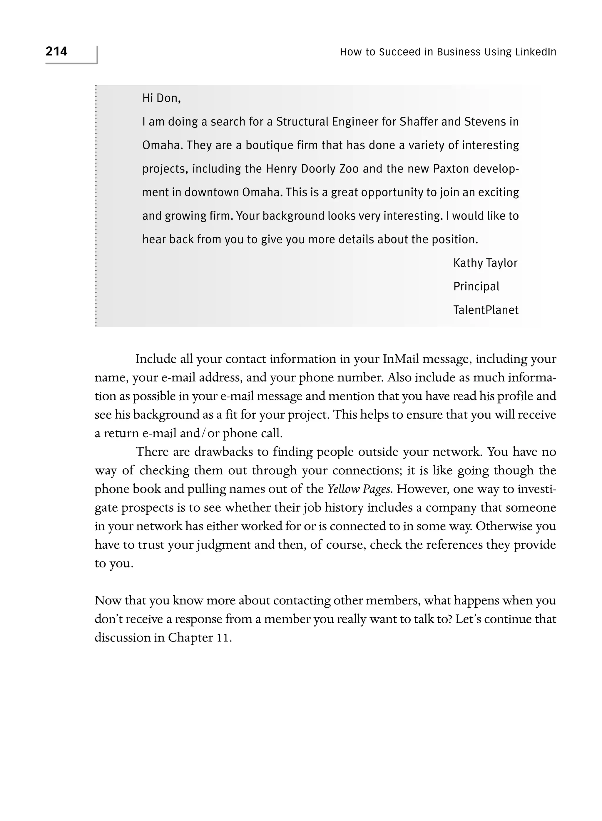 214

How to Succeed in Business Using LinkedIn

Hi Don,
I am doing a search for a Structural Engineer for Shaffer and Stevens in
Omaha. They are a boutique firm that has done a variety of interesting
projects, including the Henry Doorly Zoo and the new Paxton development in downtown Omaha. This is a great opportunity to join an exciting
and growing firm. Your background looks very interesting. I would like to
hear back from you to give you more details about the position.
Kathy Taylor
Principal
TalentPlanet

Include all your contact information in your InMail message, including your
name, your e-mail address, and your phone number. Also include as much information as possible in your e-mail message and mention that you have read his profile and
see his background as a fit for your project. This helps to ensure that you will receive
a return e-mail and/or phone call.
There are drawbacks to finding people outside your network. You have no
way of checking them out through your connections; it is like going though the
phone book and pulling names out of the Yellow Pages. However, one way to investigate prospects is to see whether their job history includes a company that someone
in your network has either worked for or is connected to in some way. Otherwise you
have to trust your judgment and then, of course, check the references they provide
to you.
Now that you know more about contacting other members, what happens when you
don’t receive a response from a member you really want to talk to? Let’s continue that
discussion in Chapter 11.

 
