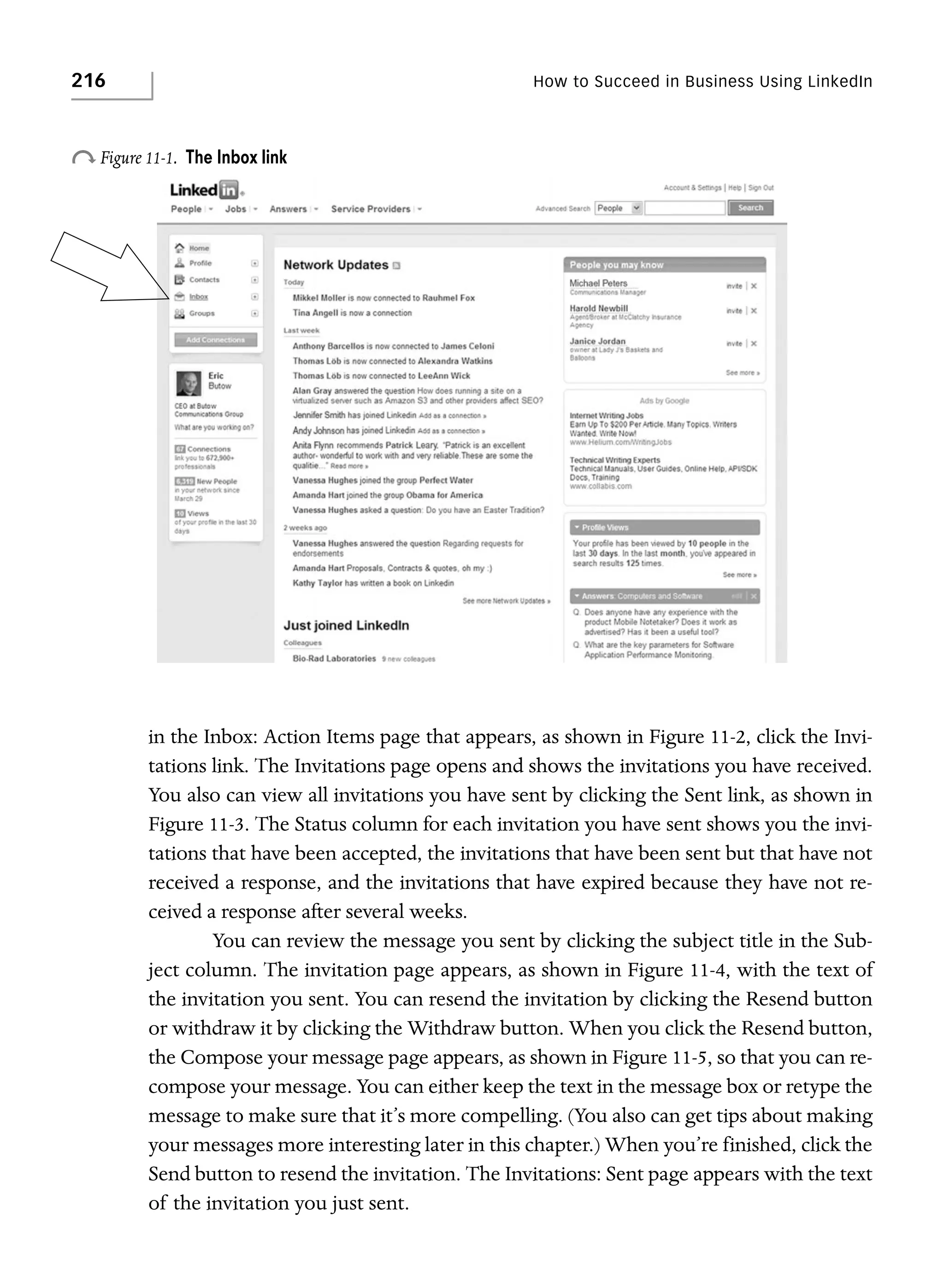 216

How to Succeed in Business Using LinkedIn

o Figure 11-1.

The Inbox link

in the Inbox: Action Items page that appears, as shown in Figure 11-2, click the Invitations link. The Invitations page opens and shows the invitations you have received.
You also can view all invitations you have sent by clicking the Sent link, as shown in
Figure 11-3. The Status column for each invitation you have sent shows you the invitations that have been accepted, the invitations that have been sent but that have not
received a response, and the invitations that have expired because they have not received a response after several weeks.
You can review the message you sent by clicking the subject title in the Subject column. The invitation page appears, as shown in Figure 11-4, with the text of
the invitation you sent. You can resend the invitation by clicking the Resend button
or withdraw it by clicking the Withdraw button. When you click the Resend button,
the Compose your message page appears, as shown in Figure 11-5, so that you can recompose your message. You can either keep the text in the message box or retype the
message to make sure that it’s more compelling. (You also can get tips about making
your messages more interesting later in this chapter.) When you’re finished, click the
Send button to resend the invitation. The Invitations: Sent page appears with the text
of the invitation you just sent.

 