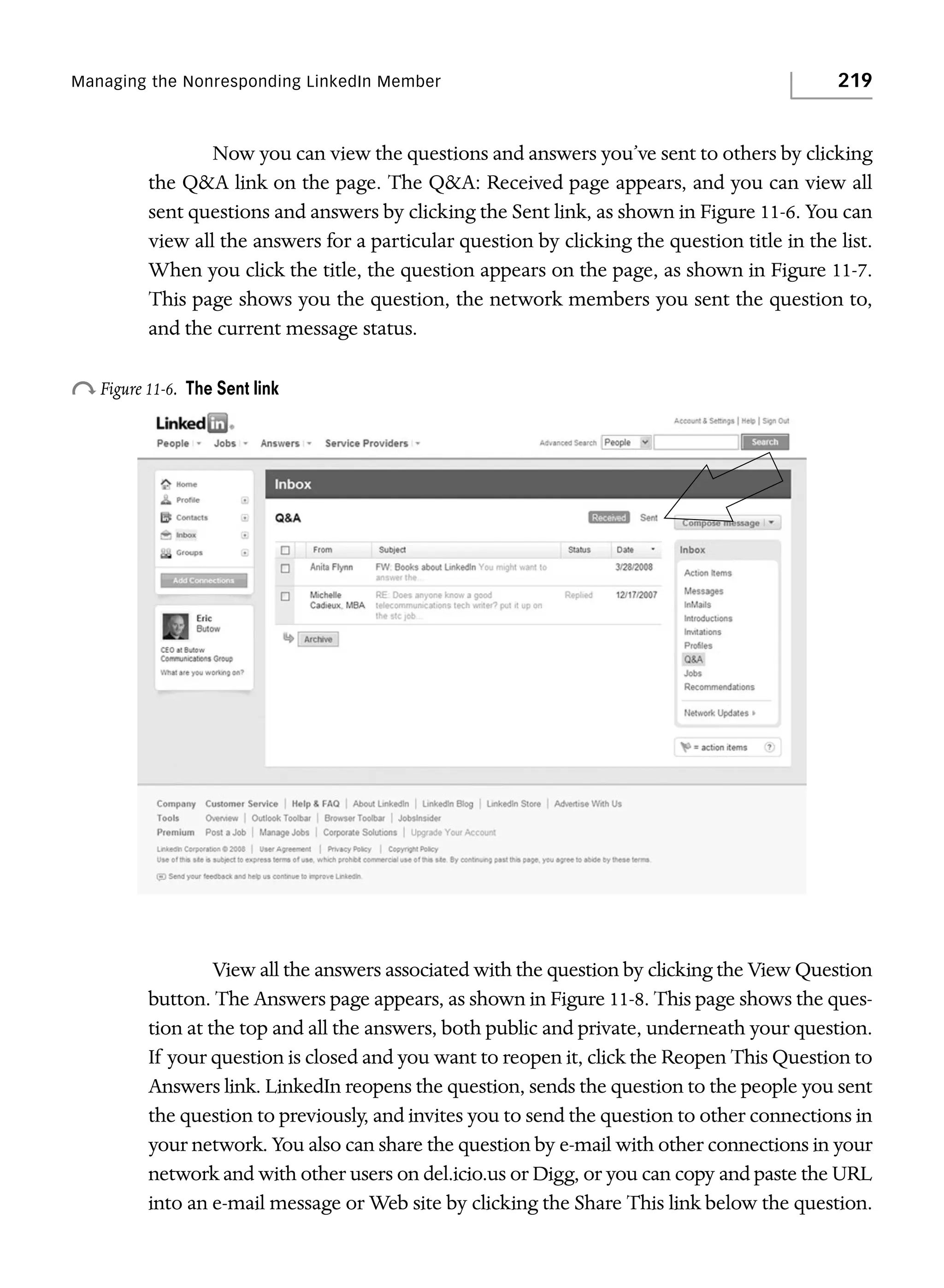 Managing the Nonresponding LinkedIn Member

219

Now you can view the questions and answers you’ve sent to others by clicking
the Q&A link on the page. The Q&A: Received page appears, and you can view all
sent questions and answers by clicking the Sent link, as shown in Figure 11-6. You can
view all the answers for a particular question by clicking the question title in the list.
When you click the title, the question appears on the page, as shown in Figure 11-7.
This page shows you the question, the network members you sent the question to,
and the current message status.

o Figure 11-6.

The Sent link

View all the answers associated with the question by clicking the View Question
button. The Answers page appears, as shown in Figure 11-8. This page shows the question at the top and all the answers, both public and private, underneath your question.
If your question is closed and you want to reopen it, click the Reopen This Question to
Answers link. LinkedIn reopens the question, sends the question to the people you sent
the question to previously, and invites you to send the question to other connections in
your network. You also can share the question by e-mail with other connections in your
network and with other users on del.icio.us or Digg, or you can copy and paste the URL
into an e-mail message or Web site by clicking the Share This link below the question.

 