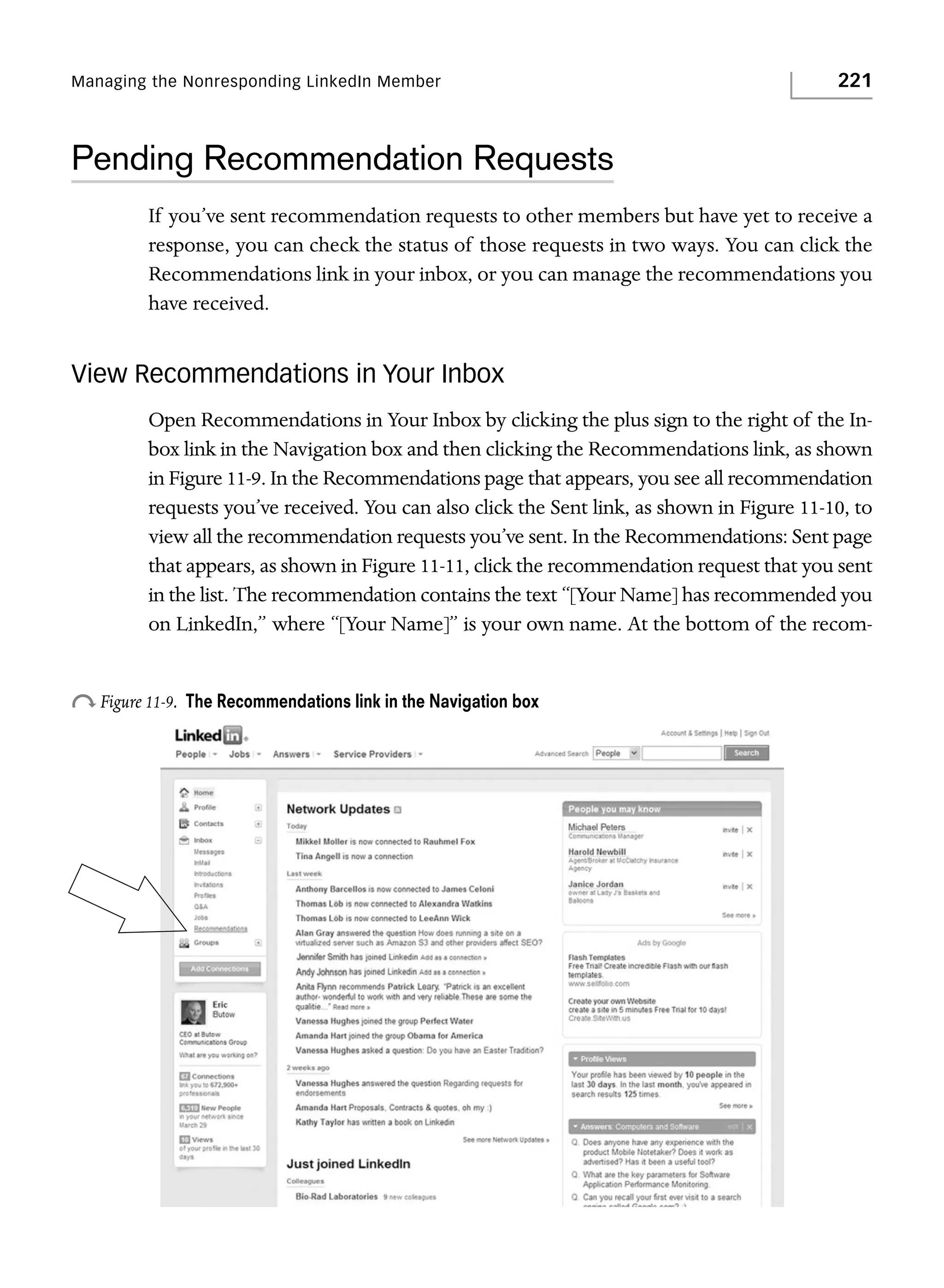 Managing the Nonresponding LinkedIn Member

221

Pending Recommendation Requests
If you’ve sent recommendation requests to other members but have yet to receive a
response, you can check the status of those requests in two ways. You can click the
Recommendations link in your inbox, or you can manage the recommendations you
have received.

View Recommendations in Your Inbox
Open Recommendations in Your Inbox by clicking the plus sign to the right of the Inbox link in the Navigation box and then clicking the Recommendations link, as shown
in Figure 11-9. In the Recommendations page that appears, you see all recommendation
requests you’ve received. You can also click the Sent link, as shown in Figure 11-10, to
view all the recommendation requests you’ve sent. In the Recommendations: Sent page
that appears, as shown in Figure 11-11, click the recommendation request that you sent
in the list. The recommendation contains the text “[Your Name] has recommended you
on LinkedIn,” where “[Your Name]” is your own name. At the bottom of the recom-

o Figure 11-9.

The Recommendations link in the Navigation box

 