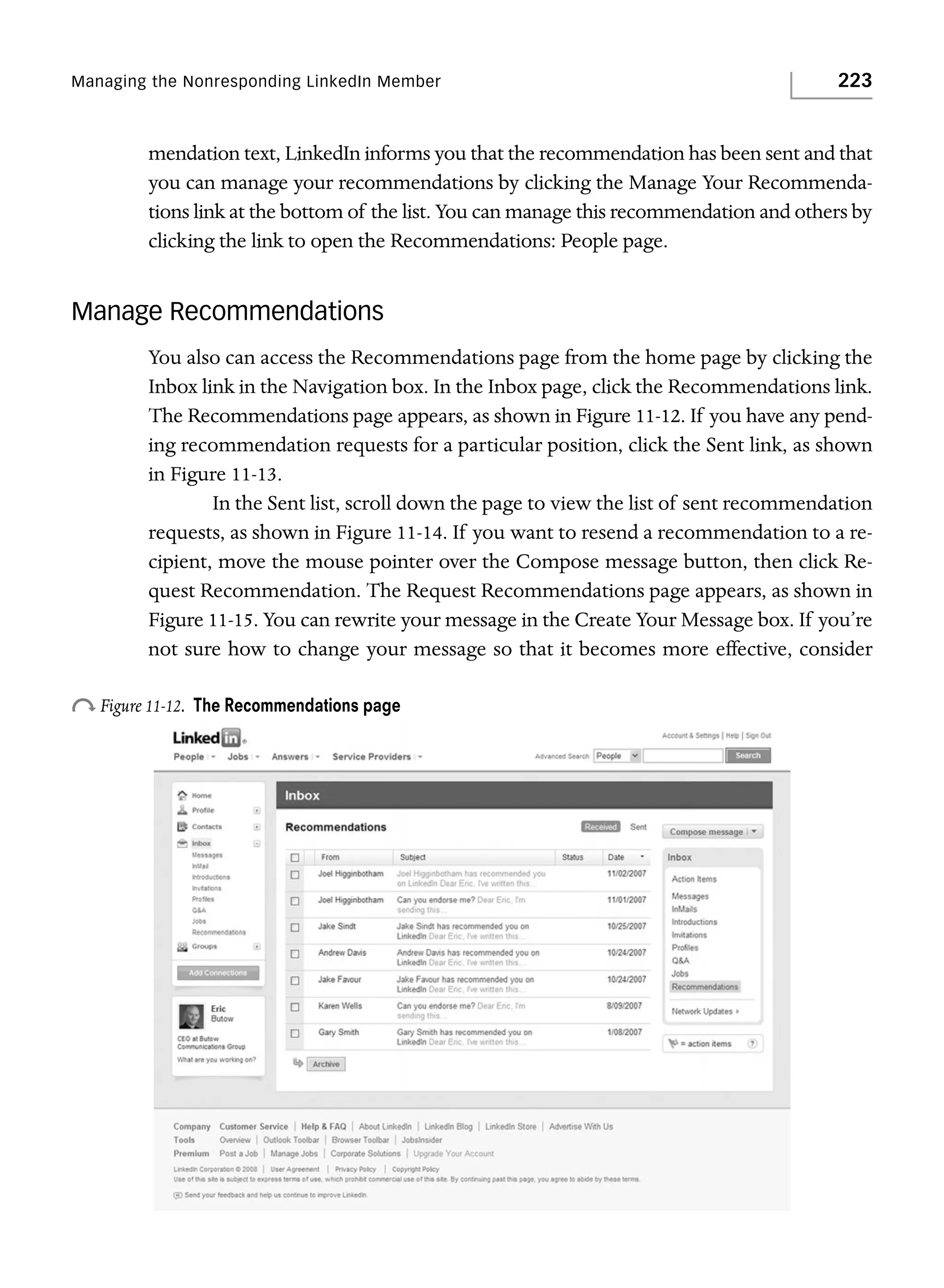 Managing the Nonresponding LinkedIn Member

223

mendation text, LinkedIn informs you that the recommendation has been sent and that
you can manage your recommendations by clicking the Manage Your Recommendations link at the bottom of the list. You can manage this recommendation and others by
clicking the link to open the Recommendations: People page.

Manage Recommendations
You also can access the Recommendations page from the home page by clicking the
Inbox link in the Navigation box. In the Inbox page, click the Recommendations link.
The Recommendations page appears, as shown in Figure 11-12. If you have any pending recommendation requests for a particular position, click the Sent link, as shown
in Figure 11-13.
In the Sent list, scroll down the page to view the list of sent recommendation
requests, as shown in Figure 11-14. If you want to resend a recommendation to a recipient, move the mouse pointer over the Compose message button, then click Request Recommendation. The Request Recommendations page appears, as shown in
Figure 11-15. You can rewrite your message in the Create Your Message box. If you’re
not sure how to change your message so that it becomes more effective, consider

o Figure 11-12.

The Recommendations page

 