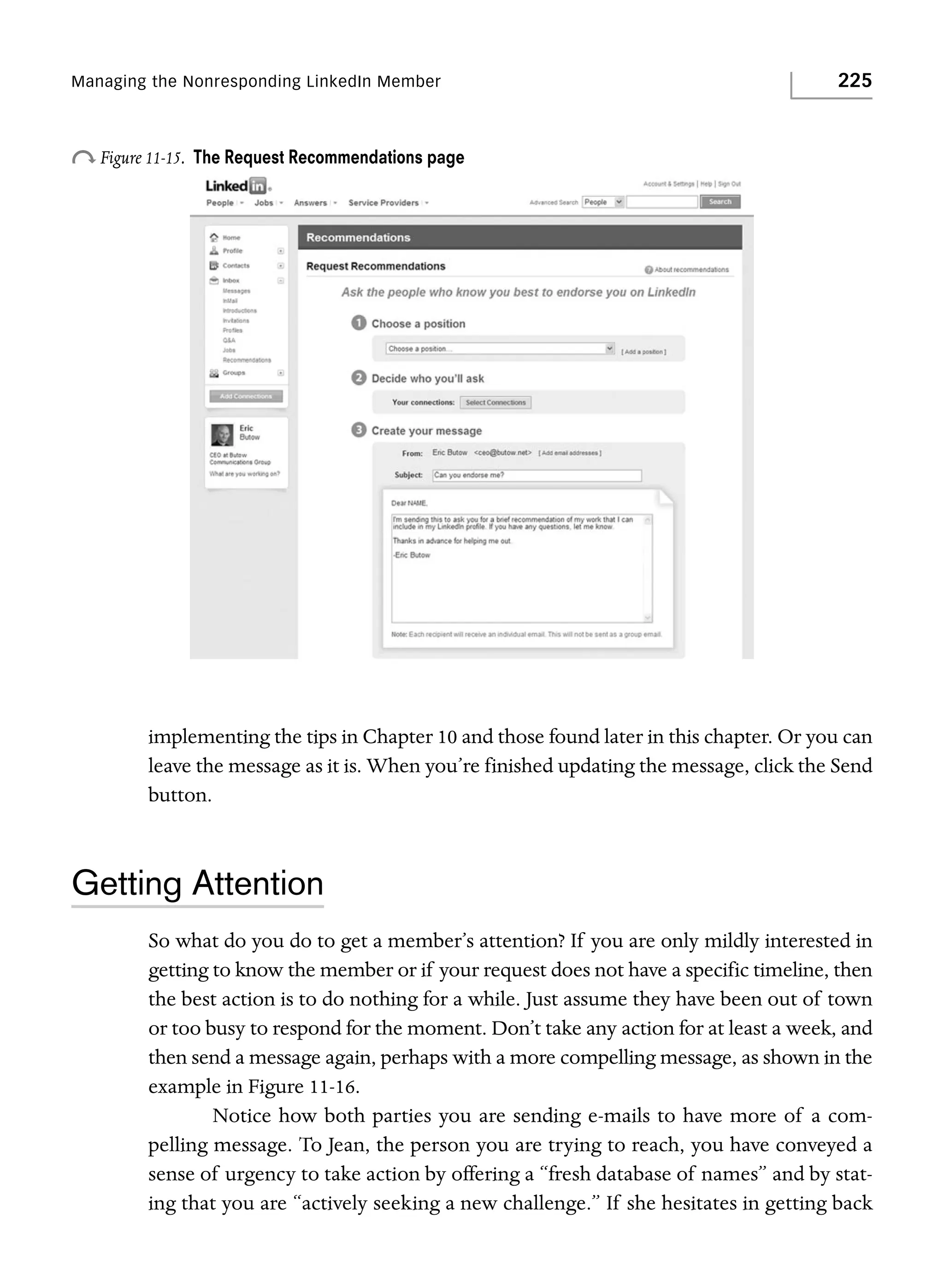 Managing the Nonresponding LinkedIn Member

o Figure 11-15.

225

The Request Recommendations page

implementing the tips in Chapter 10 and those found later in this chapter. Or you can
leave the message as it is. When you’re finished updating the message, click the Send
button.

Getting Attention
So what do you do to get a member’s attention? If you are only mildly interested in
getting to know the member or if your request does not have a specific timeline, then
the best action is to do nothing for a while. Just assume they have been out of town
or too busy to respond for the moment. Don’t take any action for at least a week, and
then send a message again, perhaps with a more compelling message, as shown in the
example in Figure 11-16.
Notice how both parties you are sending e-mails to have more of a compelling message. To Jean, the person you are trying to reach, you have conveyed a
sense of urgency to take action by offering a “fresh database of names” and by stating that you are “actively seeking a new challenge.” If she hesitates in getting back

 