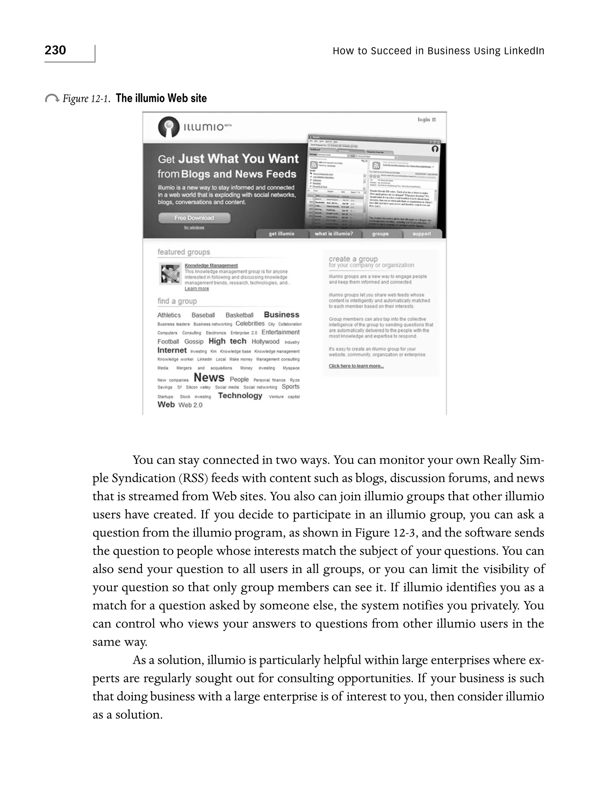 230

How to Succeed in Business Using LinkedIn

o Figure 12-1.

The illumio Web site

You can stay connected in two ways. You can monitor your own Really Simple Syndication (RSS) feeds with content such as blogs, discussion forums, and news
that is streamed from Web sites. You also can join illumio groups that other illumio
users have created. If you decide to participate in an illumio group, you can ask a
question from the illumio program, as shown in Figure 12-3, and the software sends
the question to people whose interests match the subject of your questions. You can
also send your question to all users in all groups, or you can limit the visibility of
your question so that only group members can see it. If illumio identifies you as a
match for a question asked by someone else, the system notifies you privately. You
can control who views your answers to questions from other illumio users in the
same way.
As a solution, illumio is particularly helpful within large enterprises where experts are regularly sought out for consulting opportunities. If your business is such
that doing business with a large enterprise is of interest to you, then consider illumio
as a solution.

 
