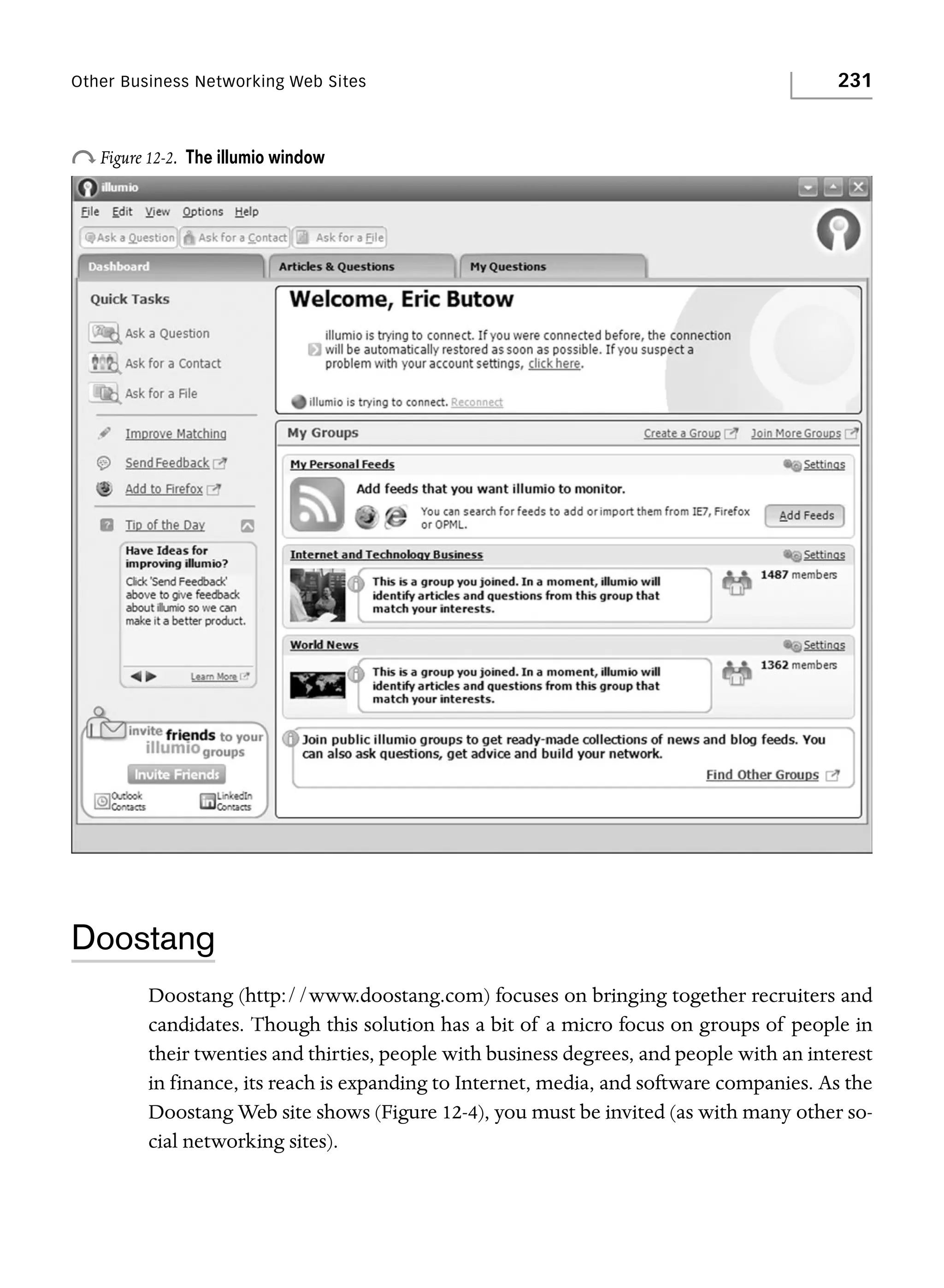 Other Business Networking Web Sites

o Figure 12-2.

231

The illumio window

Doostang
Doostang (http://www.doostang.com) focuses on bringing together recruiters and
candidates. Though this solution has a bit of a micro focus on groups of people in
their twenties and thirties, people with business degrees, and people with an interest
in finance, its reach is expanding to Internet, media, and software companies. As the
Doostang Web site shows (Figure 12-4), you must be invited (as with many other social networking sites).

 