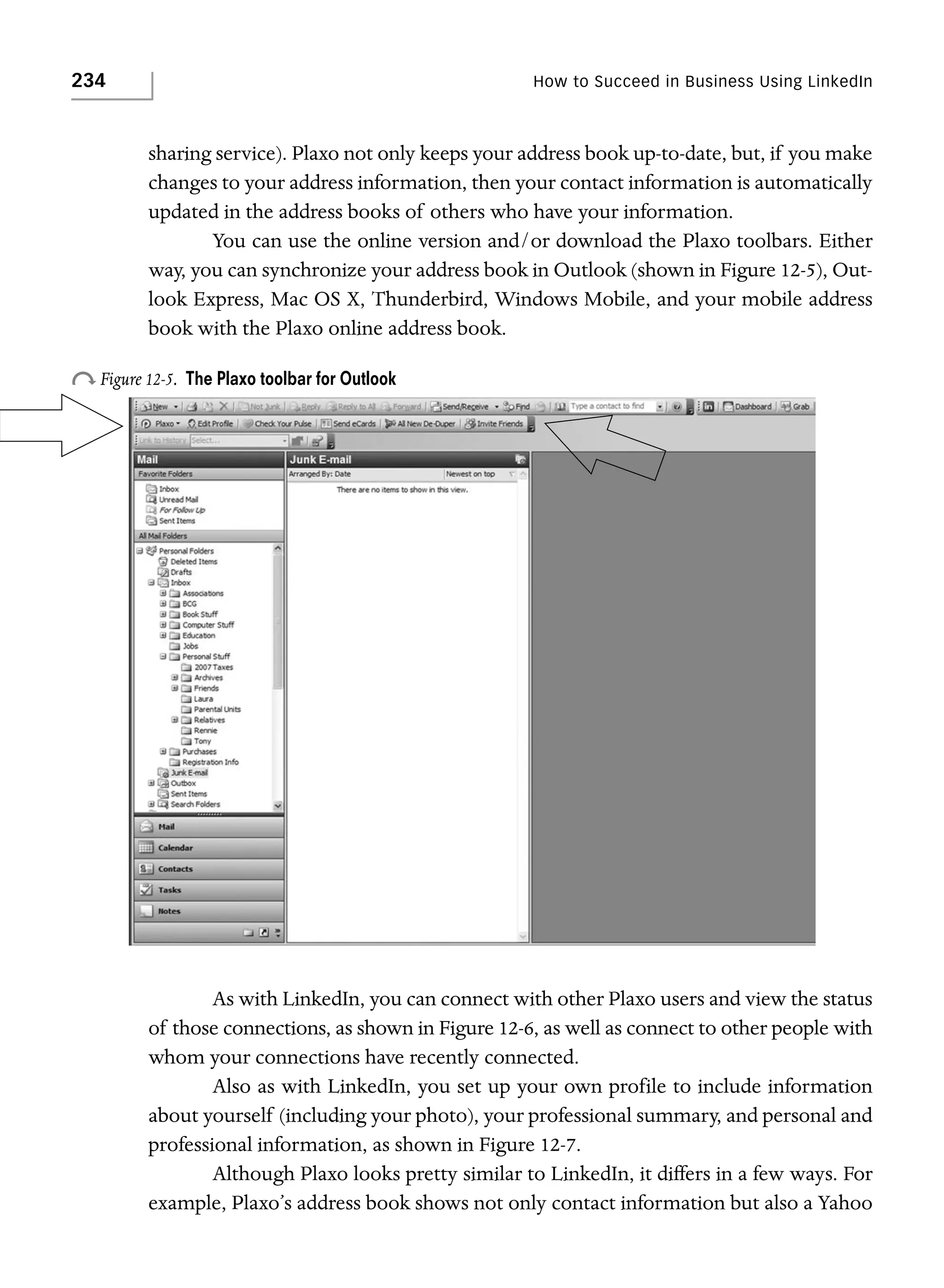 234

How to Succeed in Business Using LinkedIn

sharing service). Plaxo not only keeps your address book up-to-date, but, if you make
changes to your address information, then your contact information is automatically
updated in the address books of others who have your information.
You can use the online version and/or download the Plaxo toolbars. Either
way, you can synchronize your address book in Outlook (shown in Figure 12-5), Outlook Express, Mac OS X, Thunderbird, Windows Mobile, and your mobile address
book with the Plaxo online address book.

o Figure 12-5.

The Plaxo toolbar for Outlook

As with LinkedIn, you can connect with other Plaxo users and view the status
of those connections, as shown in Figure 12-6, as well as connect to other people with
whom your connections have recently connected.
Also as with LinkedIn, you set up your own profile to include information
about yourself (including your photo), your professional summary, and personal and
professional information, as shown in Figure 12-7.
Although Plaxo looks pretty similar to LinkedIn, it differs in a few ways. For
example, Plaxo’s address book shows not only contact information but also a Yahoo

 