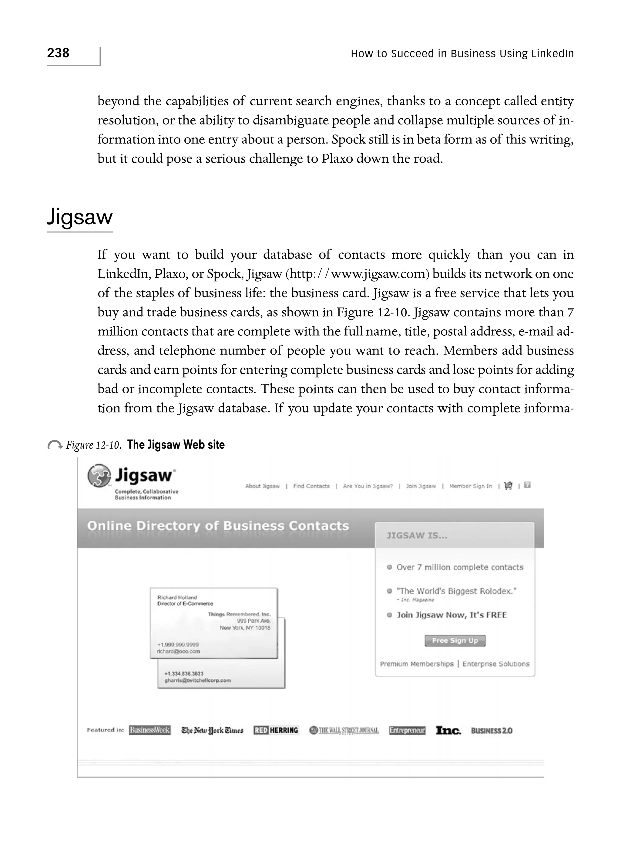 238

How to Succeed in Business Using LinkedIn

beyond the capabilities of current search engines, thanks to a concept called entity
resolution, or the ability to disambiguate people and collapse multiple sources of information into one entry about a person. Spock still is in beta form as of this writing,
but it could pose a serious challenge to Plaxo down the road.

Jigsaw
If you want to build your database of contacts more quickly than you can in
LinkedIn, Plaxo, or Spock, Jigsaw (http://www.jigsaw.com) builds its network on one
of the staples of business life: the business card. Jigsaw is a free service that lets you
buy and trade business cards, as shown in Figure 12-10. Jigsaw contains more than 7
million contacts that are complete with the full name, title, postal address, e-mail address, and telephone number of people you want to reach. Members add business
cards and earn points for entering complete business cards and lose points for adding
bad or incomplete contacts. These points can then be used to buy contact information from the Jigsaw database. If you update your contacts with complete informa-

o Figure 12-10.

The Jigsaw Web site

 