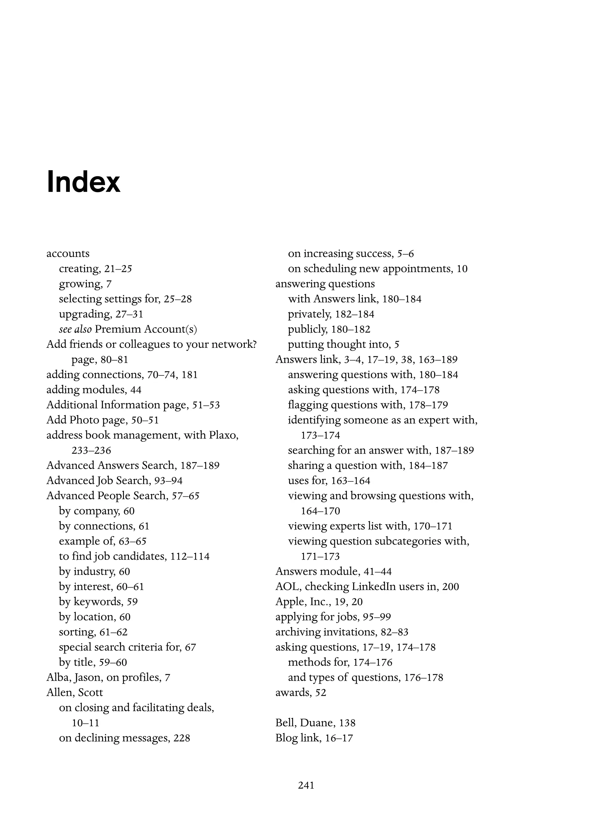 Index
accounts
creating, 21–25
growing, 7
selecting settings for, 25–28
upgrading, 27–31
see also Premium Account(s)
Add friends or colleagues to your network?
page, 80–81
adding connections, 70–74, 181
adding modules, 44
Additional Information page, 51–53
Add Photo page, 50–51
address book management, with Plaxo,
233–236
Advanced Answers Search, 187–189
Advanced Job Search, 93–94
Advanced People Search, 57–65
by company, 60
by connections, 61
example of, 63–65
to find job candidates, 112–114
by industry, 60
by interest, 60–61
by keywords, 59
by location, 60
sorting, 61–62
special search criteria for, 67
by title, 59–60
Alba, Jason, on profiles, 7
Allen, Scott
on closing and facilitating deals,
10–11
on declining messages, 228

on increasing success, 5–6
on scheduling new appointments, 10
answering questions
with Answers link, 180–184
privately, 182–184
publicly, 180–182
putting thought into, 5
Answers link, 3–4, 17–19, 38, 163–189
answering questions with, 180–184
asking questions with, 174–178
flagging questions with, 178–179
identifying someone as an expert with,
173–174
searching for an answer with, 187–189
sharing a question with, 184–187
uses for, 163–164
viewing and browsing questions with,
164–170
viewing experts list with, 170–171
viewing question subcategories with,
171–173
Answers module, 41–44
AOL, checking LinkedIn users in, 200
Apple, Inc., 19, 20
applying for jobs, 95–99
archiving invitations, 82–83
asking questions, 17–19, 174–178
methods for, 174–176
and types of questions, 176–178
awards, 52
Bell, Duane, 138
Blog link, 16–17

241

 