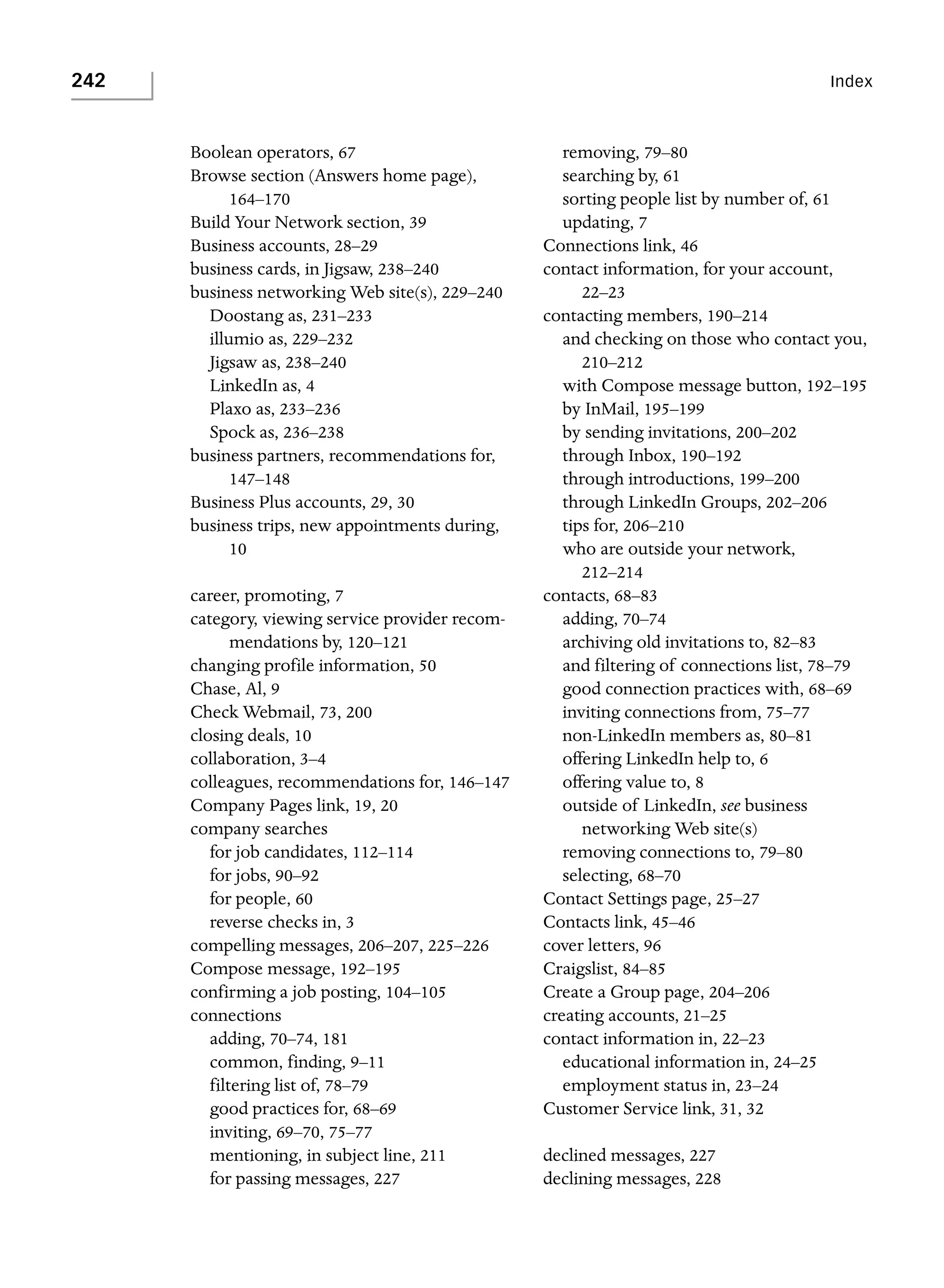242

Index

Boolean operators, 67
Browse section (Answers home page),
164–170
Build Your Network section, 39
Business accounts, 28–29
business cards, in Jigsaw, 238–240
business networking Web site(s), 229–240
Doostang as, 231–233
illumio as, 229–232
Jigsaw as, 238–240
LinkedIn as, 4
Plaxo as, 233–236
Spock as, 236–238
business partners, recommendations for,
147–148
Business Plus accounts, 29, 30
business trips, new appointments during,
10
career, promoting, 7
category, viewing service provider recommendations by, 120–121
changing profile information, 50
Chase, Al, 9
Check Webmail, 73, 200
closing deals, 10
collaboration, 3–4
colleagues, recommendations for, 146–147
Company Pages link, 19, 20
company searches
for job candidates, 112–114
for jobs, 90–92
for people, 60
reverse checks in, 3
compelling messages, 206–207, 225–226
Compose message, 192–195
confirming a job posting, 104–105
connections
adding, 70–74, 181
common, finding, 9–11
filtering list of, 78–79
good practices for, 68–69
inviting, 69–70, 75–77
mentioning, in subject line, 211
for passing messages, 227

removing, 79–80
searching by, 61
sorting people list by number of, 61
updating, 7
Connections link, 46
contact information, for your account,
22–23
contacting members, 190–214
and checking on those who contact you,
210–212
with Compose message button, 192–195
by InMail, 195–199
by sending invitations, 200–202
through Inbox, 190–192
through introductions, 199–200
through LinkedIn Groups, 202–206
tips for, 206–210
who are outside your network,
212–214
contacts, 68–83
adding, 70–74
archiving old invitations to, 82–83
and filtering of connections list, 78–79
good connection practices with, 68–69
inviting connections from, 75–77
non-LinkedIn members as, 80–81
offering LinkedIn help to, 6
offering value to, 8
outside of LinkedIn, see business
networking Web site(s)
removing connections to, 79–80
selecting, 68–70
Contact Settings page, 25–27
Contacts link, 45–46
cover letters, 96
Craigslist, 84–85
Create a Group page, 204–206
creating accounts, 21–25
contact information in, 22–23
educational information in, 24–25
employment status in, 23–24
Customer Service link, 31, 32
declined messages, 227
declining messages, 228

 