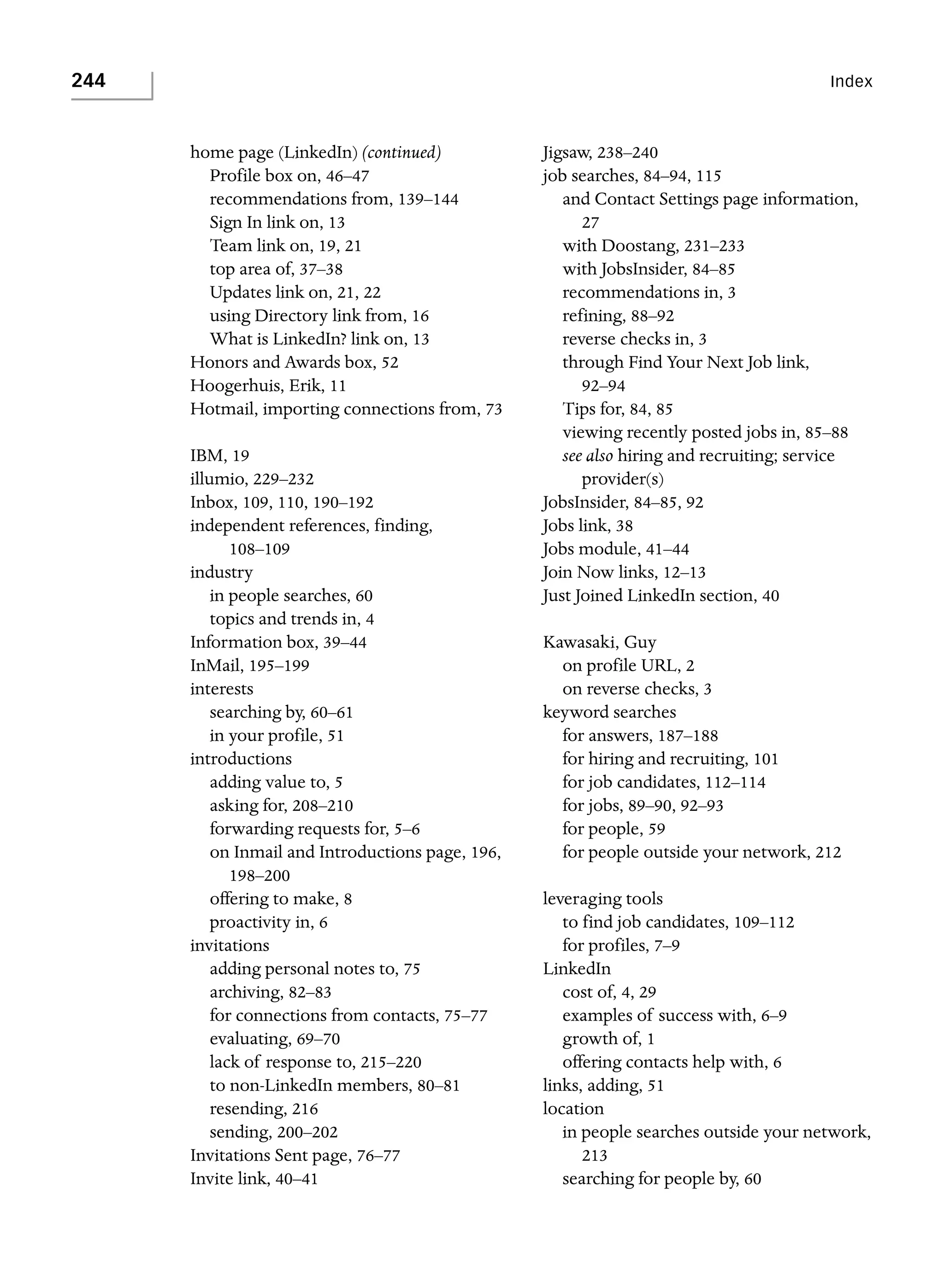 244

Index

home page (LinkedIn) (continued)
Profile box on, 46–47
recommendations from, 139–144
Sign In link on, 13
Team link on, 19, 21
top area of, 37–38
Updates link on, 21, 22
using Directory link from, 16
What is LinkedIn? link on, 13
Honors and Awards box, 52
Hoogerhuis, Erik, 11
Hotmail, importing connections from, 73
IBM, 19
illumio, 229–232
Inbox, 109, 110, 190–192
independent references, finding,
108–109
industry
in people searches, 60
topics and trends in, 4
Information box, 39–44
InMail, 195–199
interests
searching by, 60–61
in your profile, 51
introductions
adding value to, 5
asking for, 208–210
forwarding requests for, 5–6
on Inmail and Introductions page, 196,
198–200
offering to make, 8
proactivity in, 6
invitations
adding personal notes to, 75
archiving, 82–83
for connections from contacts, 75–77
evaluating, 69–70
lack of response to, 215–220
to non-LinkedIn members, 80–81
resending, 216
sending, 200–202
Invitations Sent page, 76–77
Invite link, 40–41

Jigsaw, 238–240
job searches, 84–94, 115
and Contact Settings page information,
27
with Doostang, 231–233
with JobsInsider, 84–85
recommendations in, 3
refining, 88–92
reverse checks in, 3
through Find Your Next Job link,
92–94
Tips for, 84, 85
viewing recently posted jobs in, 85–88
see also hiring and recruiting; service
provider(s)
JobsInsider, 84–85, 92
Jobs link, 38
Jobs module, 41–44
Join Now links, 12–13
Just Joined LinkedIn section, 40
Kawasaki, Guy
on profile URL, 2
on reverse checks, 3
keyword searches
for answers, 187–188
for hiring and recruiting, 101
for job candidates, 112–114
for jobs, 89–90, 92–93
for people, 59
for people outside your network, 212
leveraging tools
to find job candidates, 109–112
for profiles, 7–9
LinkedIn
cost of, 4, 29
examples of success with, 6–9
growth of, 1
offering contacts help with, 6
links, adding, 51
location
in people searches outside your network,
213
searching for people by, 60

 