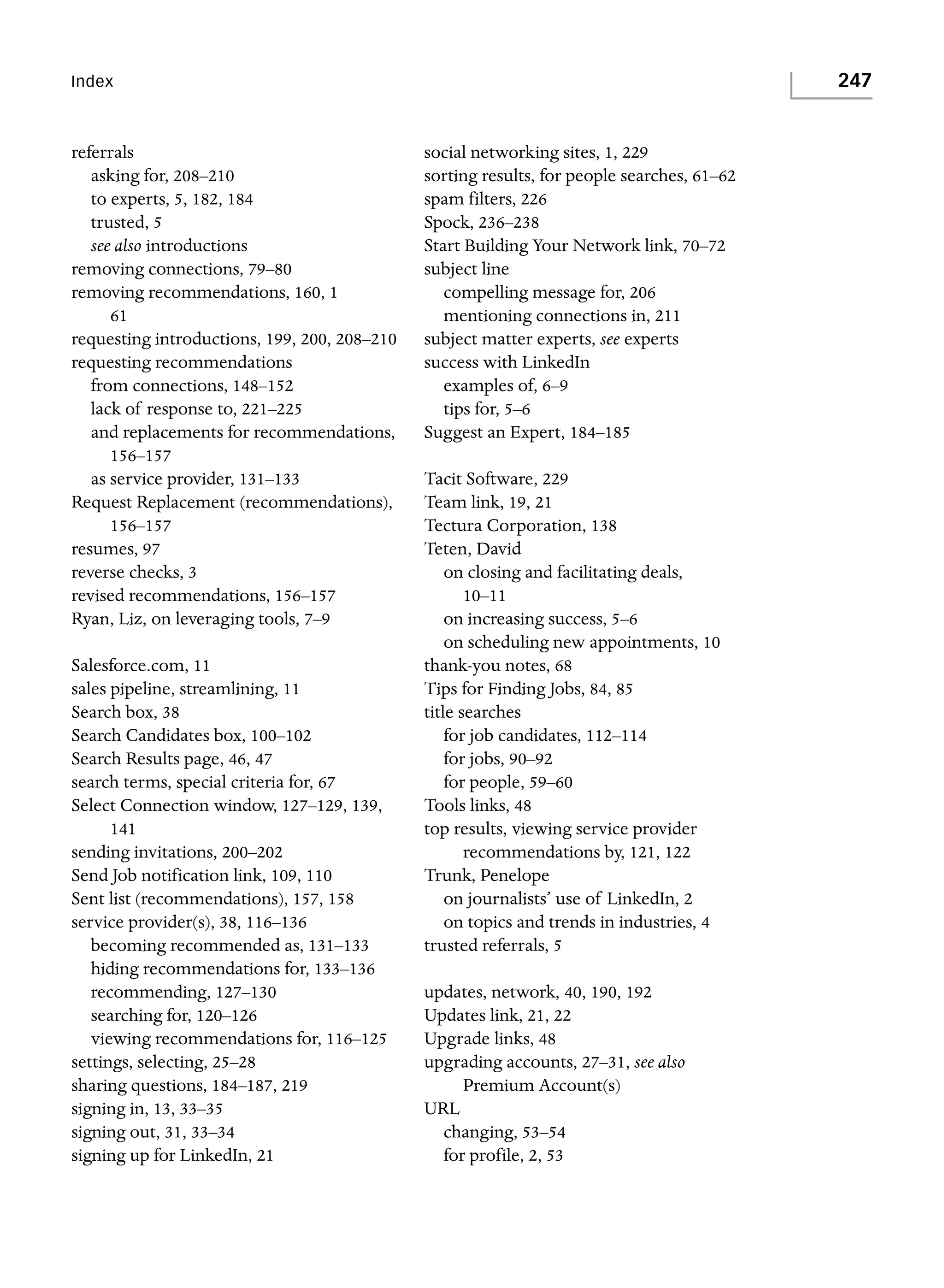 247

Index

referrals
asking for, 208–210
to experts, 5, 182, 184
trusted, 5
see also introductions
removing connections, 79–80
removing recommendations, 160, 1
61
requesting introductions, 199, 200, 208–210
requesting recommendations
from connections, 148–152
lack of response to, 221–225
and replacements for recommendations,
156–157
as service provider, 131–133
Request Replacement (recommendations),
156–157
resumes, 97
reverse checks, 3
revised recommendations, 156–157
Ryan, Liz, on leveraging tools, 7–9
Salesforce.com, 11
sales pipeline, streamlining, 11
Search box, 38
Search Candidates box, 100–102
Search Results page, 46, 47
search terms, special criteria for, 67
Select Connection window, 127–129, 139,
141
sending invitations, 200–202
Send Job notification link, 109, 110
Sent list (recommendations), 157, 158
service provider(s), 38, 116–136
becoming recommended as, 131–133
hiding recommendations for, 133–136
recommending, 127–130
searching for, 120–126
viewing recommendations for, 116–125
settings, selecting, 25–28
sharing questions, 184–187, 219
signing in, 13, 33–35
signing out, 31, 33–34
signing up for LinkedIn, 21

social networking sites, 1, 229
sorting results, for people searches, 61–62
spam filters, 226
Spock, 236–238
Start Building Your Network link, 70–72
subject line
compelling message for, 206
mentioning connections in, 211
subject matter experts, see experts
success with LinkedIn
examples of, 6–9
tips for, 5–6
Suggest an Expert, 184–185
Tacit Software, 229
Team link, 19, 21
Tectura Corporation, 138
Teten, David
on closing and facilitating deals,
10–11
on increasing success, 5–6
on scheduling new appointments, 10
thank-you notes, 68
Tips for Finding Jobs, 84, 85
title searches
for job candidates, 112–114
for jobs, 90–92
for people, 59–60
Tools links, 48
top results, viewing service provider
recommendations by, 121, 122
Trunk, Penelope
on journalists’ use of LinkedIn, 2
on topics and trends in industries, 4
trusted referrals, 5
updates, network, 40, 190, 192
Updates link, 21, 22
Upgrade links, 48
upgrading accounts, 27–31, see also
Premium Account(s)
URL
changing, 53–54
for profile, 2, 53

 