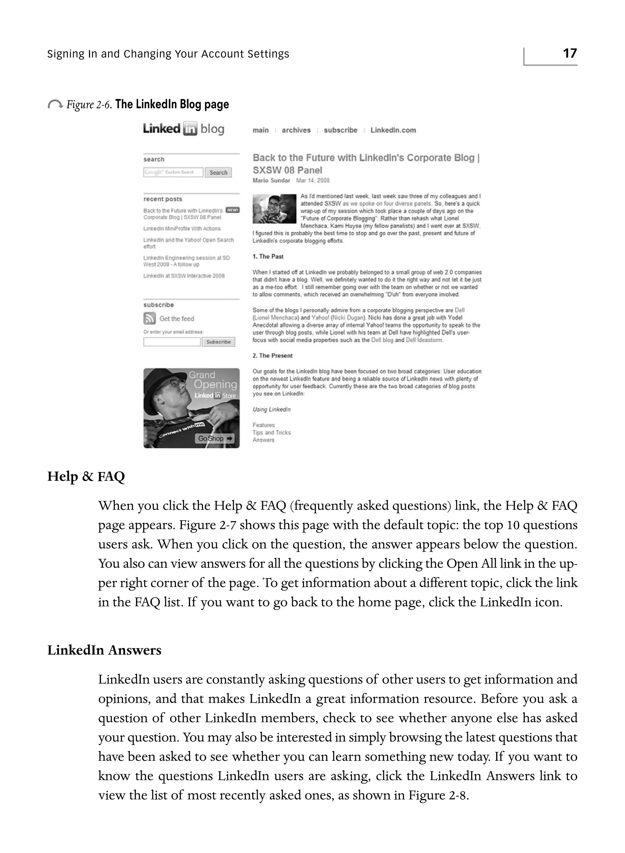 Signing In and Changing Your Account Settings

17

o Figure 2-6. The LinkedIn Blog page

Help & FAQ
When you click the Help & FAQ (frequently asked questions) link, the Help & FAQ
page appears. Figure 2-7 shows this page with the default topic: the top 10 questions
users ask. When you click on the question, the answer appears below the question.
You also can view answers for all the questions by clicking the Open All link in the upper right corner of the page. To get information about a different topic, click the link
in the FAQ list. If you want to go back to the home page, click the LinkedIn icon.

LinkedIn Answers
LinkedIn users are constantly asking questions of other users to get information and
opinions, and that makes LinkedIn a great information resource. Before you ask a
question of other LinkedIn members, check to see whether anyone else has asked
your question. You may also be interested in simply browsing the latest questions that
have been asked to see whether you can learn something new today. If you want to
know the questions LinkedIn users are asking, click the LinkedIn Answers link to
view the list of most recently asked ones, as shown in Figure 2-8.

 