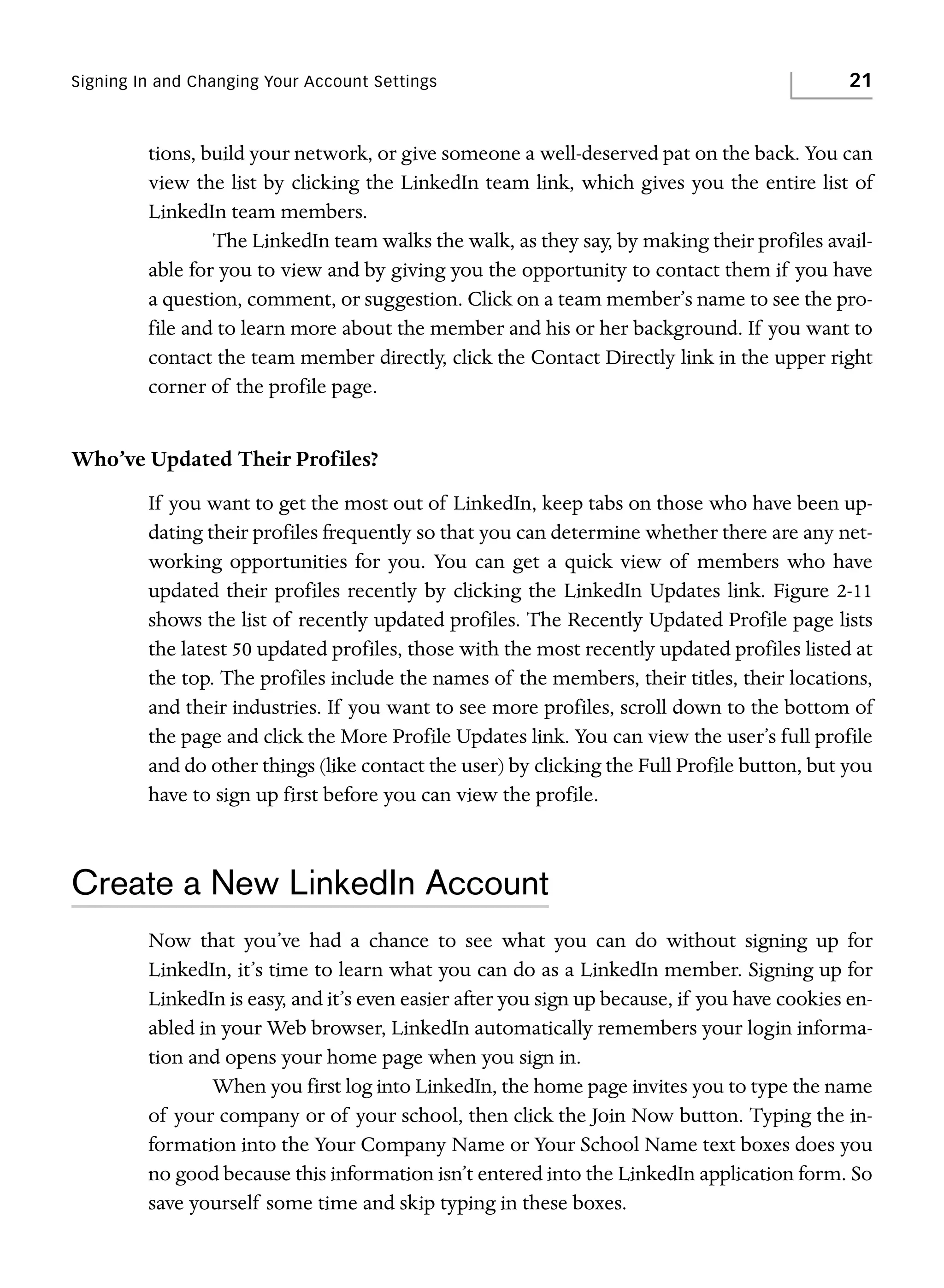 Signing In and Changing Your Account Settings

21

tions, build your network, or give someone a well-deserved pat on the back. You can
view the list by clicking the LinkedIn team link, which gives you the entire list of
LinkedIn team members.
The LinkedIn team walks the walk, as they say, by making their profiles available for you to view and by giving you the opportunity to contact them if you have
a question, comment, or suggestion. Click on a team member’s name to see the profile and to learn more about the member and his or her background. If you want to
contact the team member directly, click the Contact Directly link in the upper right
corner of the profile page.

Who’ve Updated Their Profiles?
If you want to get the most out of LinkedIn, keep tabs on those who have been updating their profiles frequently so that you can determine whether there are any networking opportunities for you. You can get a quick view of members who have
updated their profiles recently by clicking the LinkedIn Updates link. Figure 2-11
shows the list of recently updated profiles. The Recently Updated Profile page lists
the latest 50 updated profiles, those with the most recently updated profiles listed at
the top. The profiles include the names of the members, their titles, their locations,
and their industries. If you want to see more profiles, scroll down to the bottom of
the page and click the More Profile Updates link. You can view the user’s full profile
and do other things (like contact the user) by clicking the Full Profile button, but you
have to sign up first before you can view the profile.

Create a New LinkedIn Account
Now that you’ve had a chance to see what you can do without signing up for
LinkedIn, it’s time to learn what you can do as a LinkedIn member. Signing up for
LinkedIn is easy, and it’s even easier after you sign up because, if you have cookies enabled in your Web browser, LinkedIn automatically remembers your login information and opens your home page when you sign in.
When you first log into LinkedIn, the home page invites you to type the name
of your company or of your school, then click the Join Now button. Typing the information into the Your Company Name or Your School Name text boxes does you
no good because this information isn’t entered into the LinkedIn application form. So
save yourself some time and skip typing in these boxes.

 