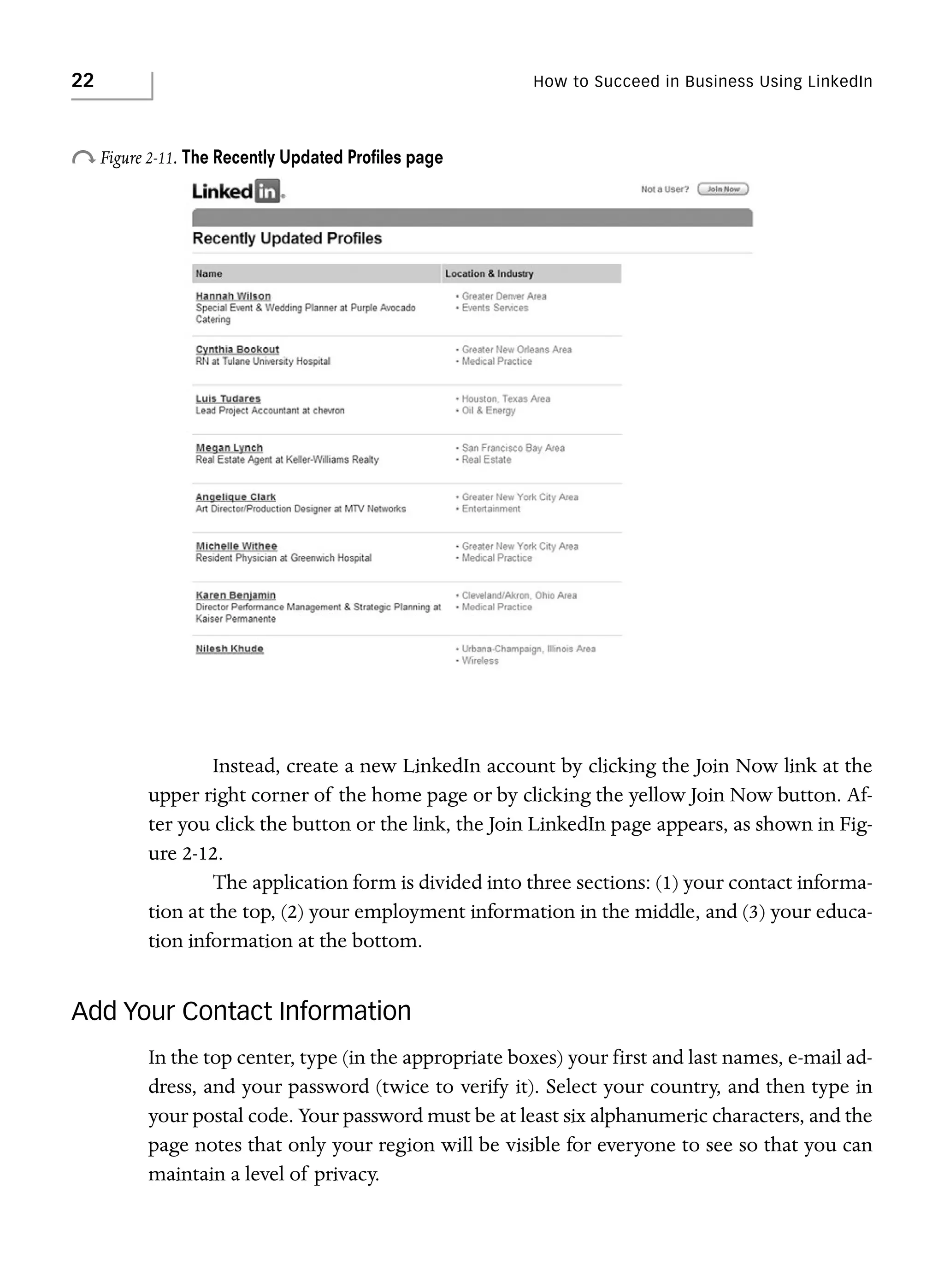 22

How to Succeed in Business Using LinkedIn

o Figure 2-11. The Recently Updated Proﬁles page

Instead, create a new LinkedIn account by clicking the Join Now link at the
upper right corner of the home page or by clicking the yellow Join Now button. After you click the button or the link, the Join LinkedIn page appears, as shown in Figure 2-12.
The application form is divided into three sections: (1) your contact information at the top, (2) your employment information in the middle, and (3) your education information at the bottom.

Add Your Contact Information
In the top center, type (in the appropriate boxes) your first and last names, e-mail address, and your password (twice to verify it). Select your country, and then type in
your postal code. Your password must be at least six alphanumeric characters, and the
page notes that only your region will be visible for everyone to see so that you can
maintain a level of privacy.

 