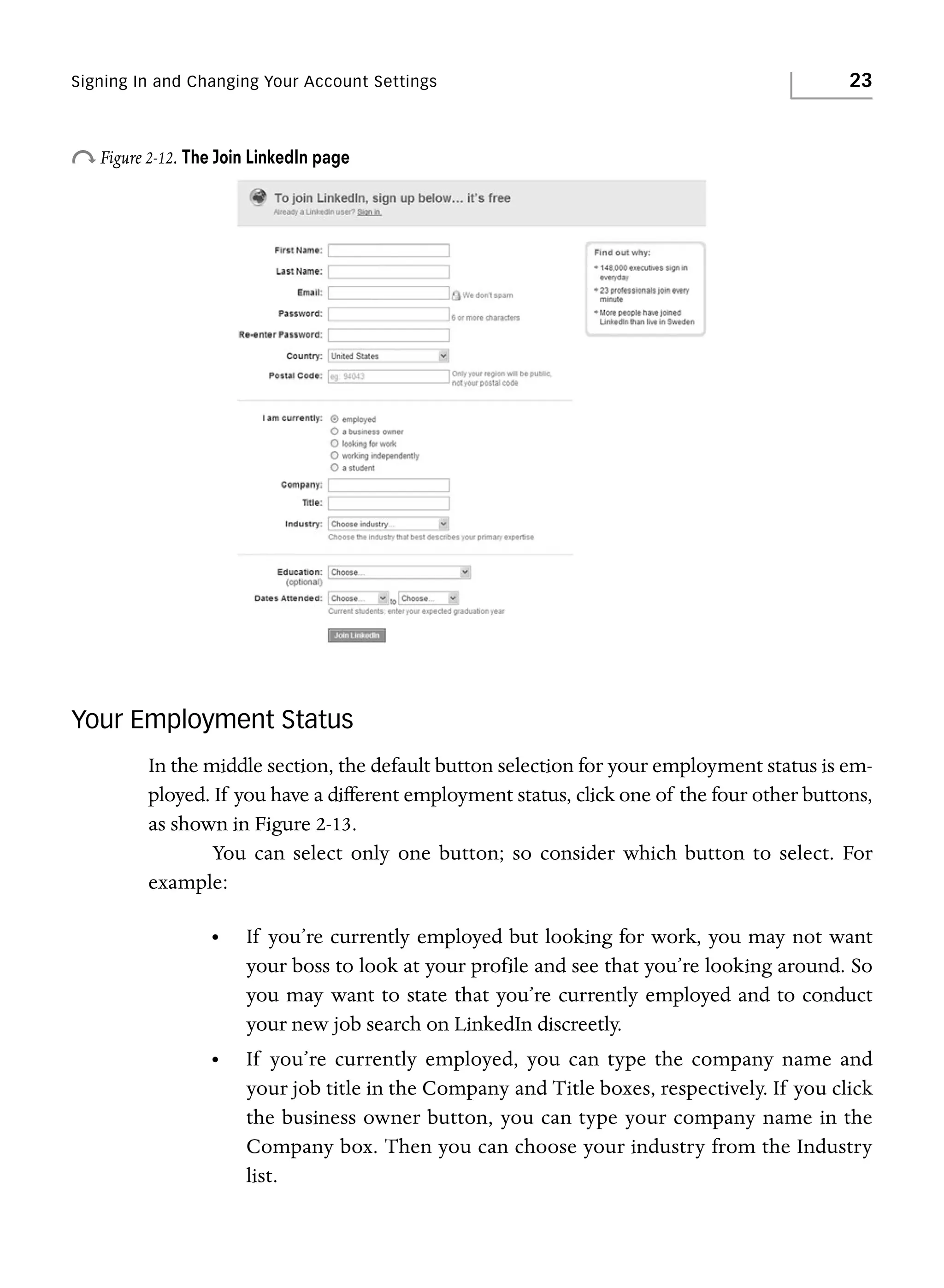 Signing In and Changing Your Account Settings

23

o Figure 2-12. The Join LinkedIn page

Your Employment Status
In the middle section, the default button selection for your employment status is employed. If you have a different employment status, click one of the four other buttons,
as shown in Figure 2-13.
You can select only one button; so consider which button to select. For
example:
•

If you’re currently employed but looking for work, you may not want
your boss to look at your profile and see that you’re looking around. So
you may want to state that you’re currently employed and to conduct
your new job search on LinkedIn discreetly.

•

If you’re currently employed, you can type the company name and
your job title in the Company and Title boxes, respectively. If you click
the business owner button, you can type your company name in the
Company box. Then you can choose your industry from the Industry
list.

 