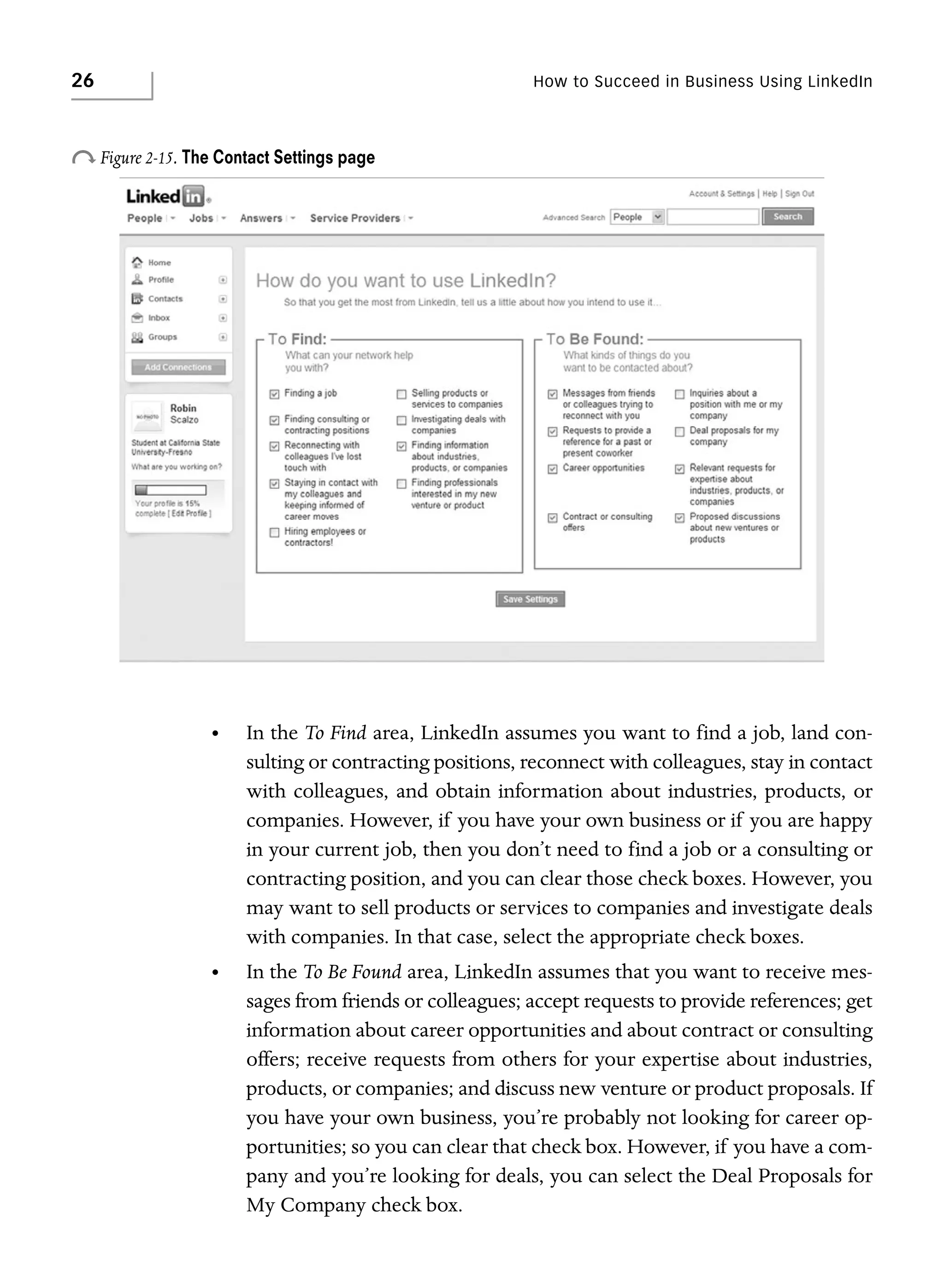 26

How to Succeed in Business Using LinkedIn

o Figure 2-15. The Contact Settings page

•

In the To Find area, LinkedIn assumes you want to find a job, land consulting or contracting positions, reconnect with colleagues, stay in contact
with colleagues, and obtain information about industries, products, or
companies. However, if you have your own business or if you are happy
in your current job, then you don’t need to find a job or a consulting or
contracting position, and you can clear those check boxes. However, you
may want to sell products or services to companies and investigate deals
with companies. In that case, select the appropriate check boxes.

•

In the To Be Found area, LinkedIn assumes that you want to receive messages from friends or colleagues; accept requests to provide references; get
information about career opportunities and about contract or consulting
offers; receive requests from others for your expertise about industries,
products, or companies; and discuss new venture or product proposals. If
you have your own business, you’re probably not looking for career opportunities; so you can clear that check box. However, if you have a company and you’re looking for deals, you can select the Deal Proposals for
My Company check box.

 
