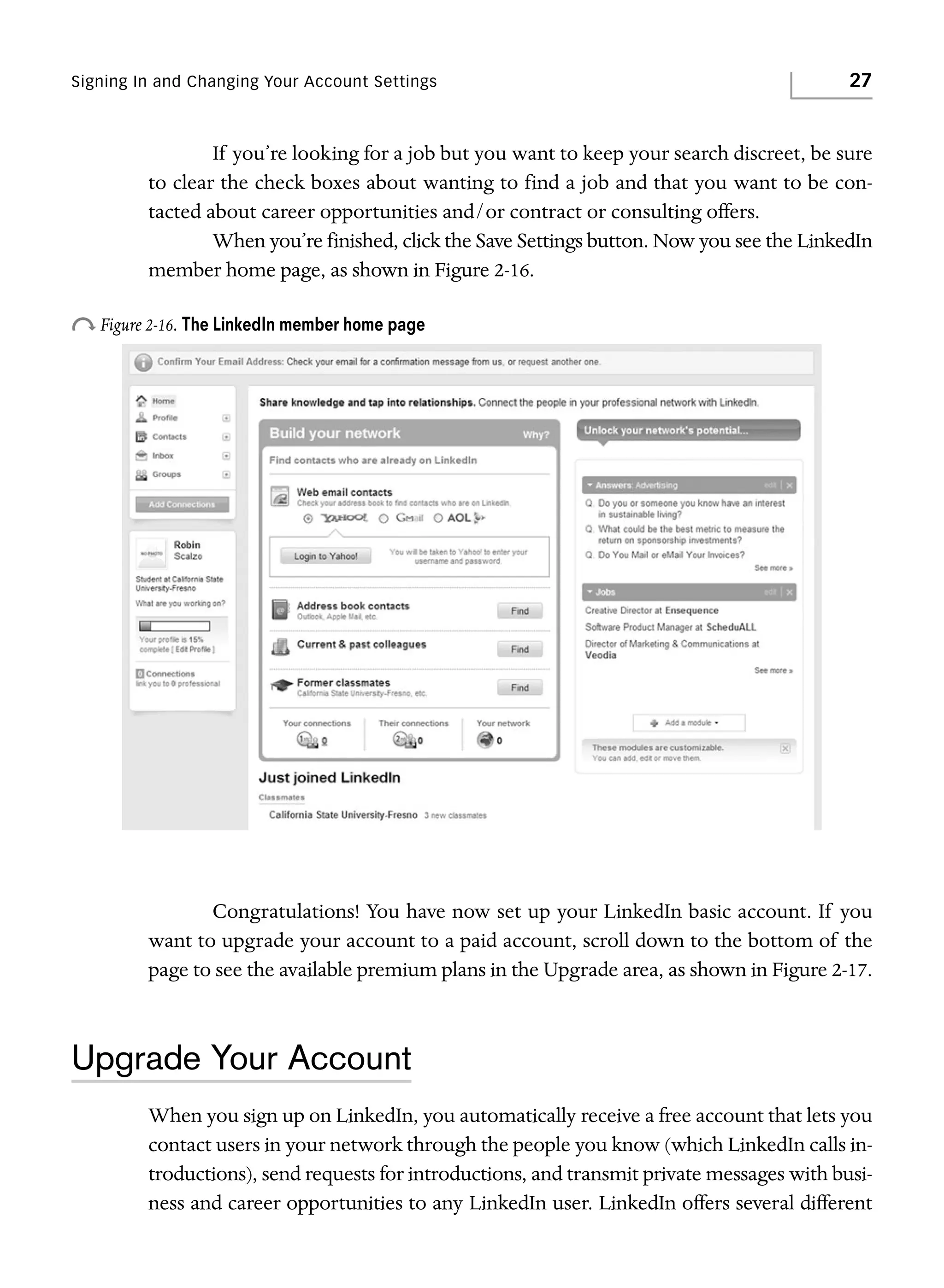 Signing In and Changing Your Account Settings

27

If you’re looking for a job but you want to keep your search discreet, be sure
to clear the check boxes about wanting to find a job and that you want to be contacted about career opportunities and/or contract or consulting offers.
When you’re finished, click the Save Settings button. Now you see the LinkedIn
member home page, as shown in Figure 2-16.

o Figure 2-16. The LinkedIn member home page

Congratulations! You have now set up your LinkedIn basic account. If you
want to upgrade your account to a paid account, scroll down to the bottom of the
page to see the available premium plans in the Upgrade area, as shown in Figure 2-17.

Upgrade Your Account
When you sign up on LinkedIn, you automatically receive a free account that lets you
contact users in your network through the people you know (which LinkedIn calls introductions), send requests for introductions, and transmit private messages with business and career opportunities to any LinkedIn user. LinkedIn offers several different

 