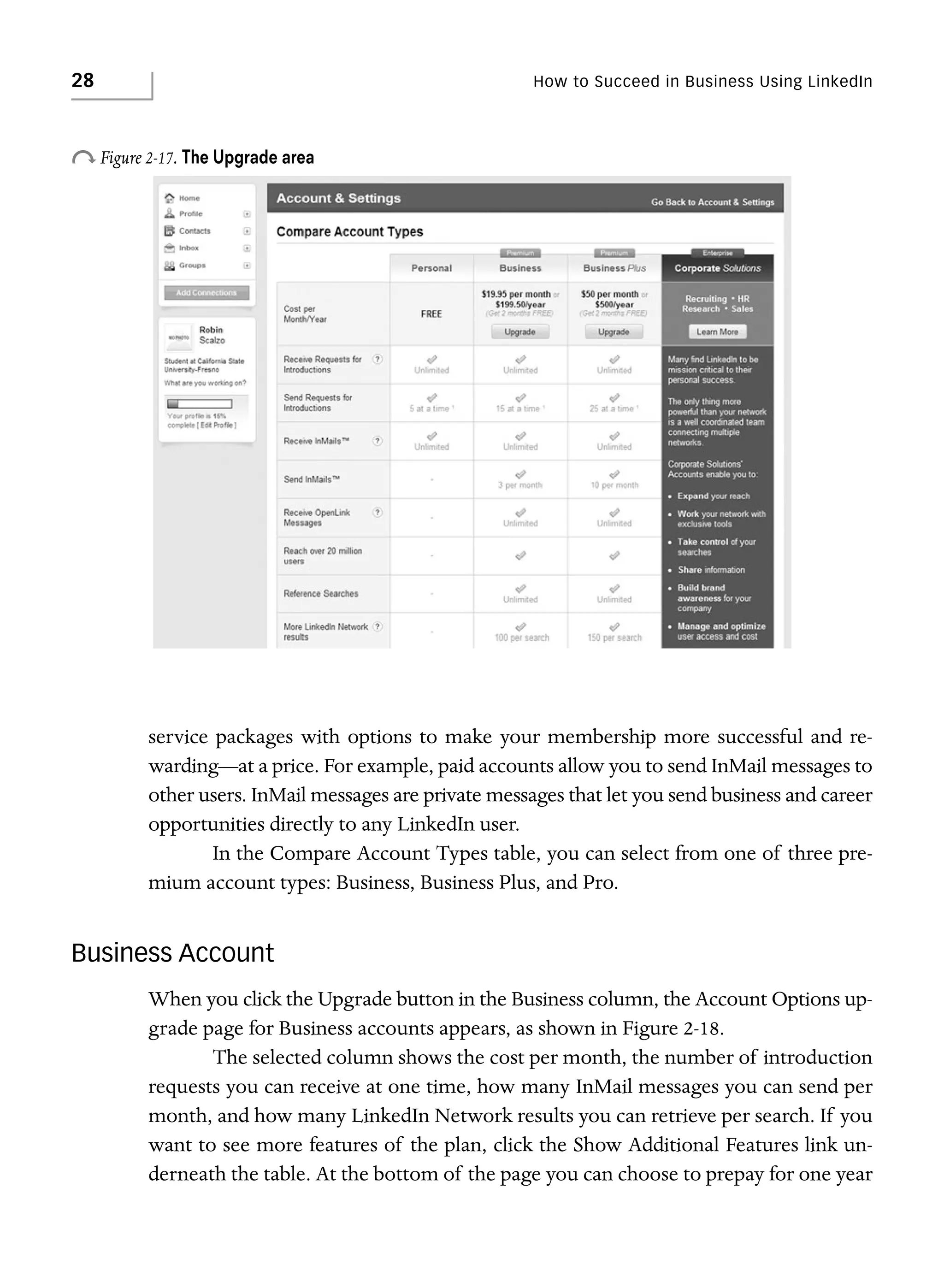 28

How to Succeed in Business Using LinkedIn

o Figure 2-17. The Upgrade area

service packages with options to make your membership more successful and rewarding—at a price. For example, paid accounts allow you to send InMail messages to
other users. InMail messages are private messages that let you send business and career
opportunities directly to any LinkedIn user.
In the Compare Account Types table, you can select from one of three premium account types: Business, Business Plus, and Pro.

Business Account
When you click the Upgrade button in the Business column, the Account Options upgrade page for Business accounts appears, as shown in Figure 2-18.
The selected column shows the cost per month, the number of introduction
requests you can receive at one time, how many InMail messages you can send per
month, and how many LinkedIn Network results you can retrieve per search. If you
want to see more features of the plan, click the Show Additional Features link underneath the table. At the bottom of the page you can choose to prepay for one year

 