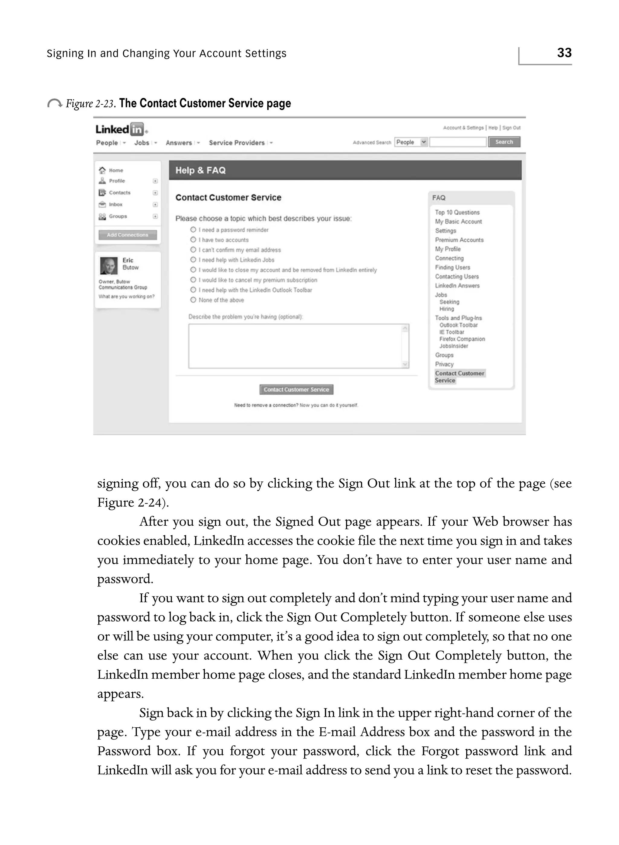 Signing In and Changing Your Account Settings

33

o Figure 2-23. The Contact Customer Service page

signing off, you can do so by clicking the Sign Out link at the top of the page (see
Figure 2-24).
After you sign out, the Signed Out page appears. If your Web browser has
cookies enabled, LinkedIn accesses the cookie file the next time you sign in and takes
you immediately to your home page. You don’t have to enter your user name and
password.
If you want to sign out completely and don’t mind typing your user name and
password to log back in, click the Sign Out Completely button. If someone else uses
or will be using your computer, it’s a good idea to sign out completely, so that no one
else can use your account. When you click the Sign Out Completely button, the
LinkedIn member home page closes, and the standard LinkedIn member home page
appears.
Sign back in by clicking the Sign In link in the upper right-hand corner of the
page. Type your e-mail address in the E-mail Address box and the password in the
Password box. If you forgot your password, click the Forgot password link and
LinkedIn will ask you for your e-mail address to send you a link to reset the password.

 