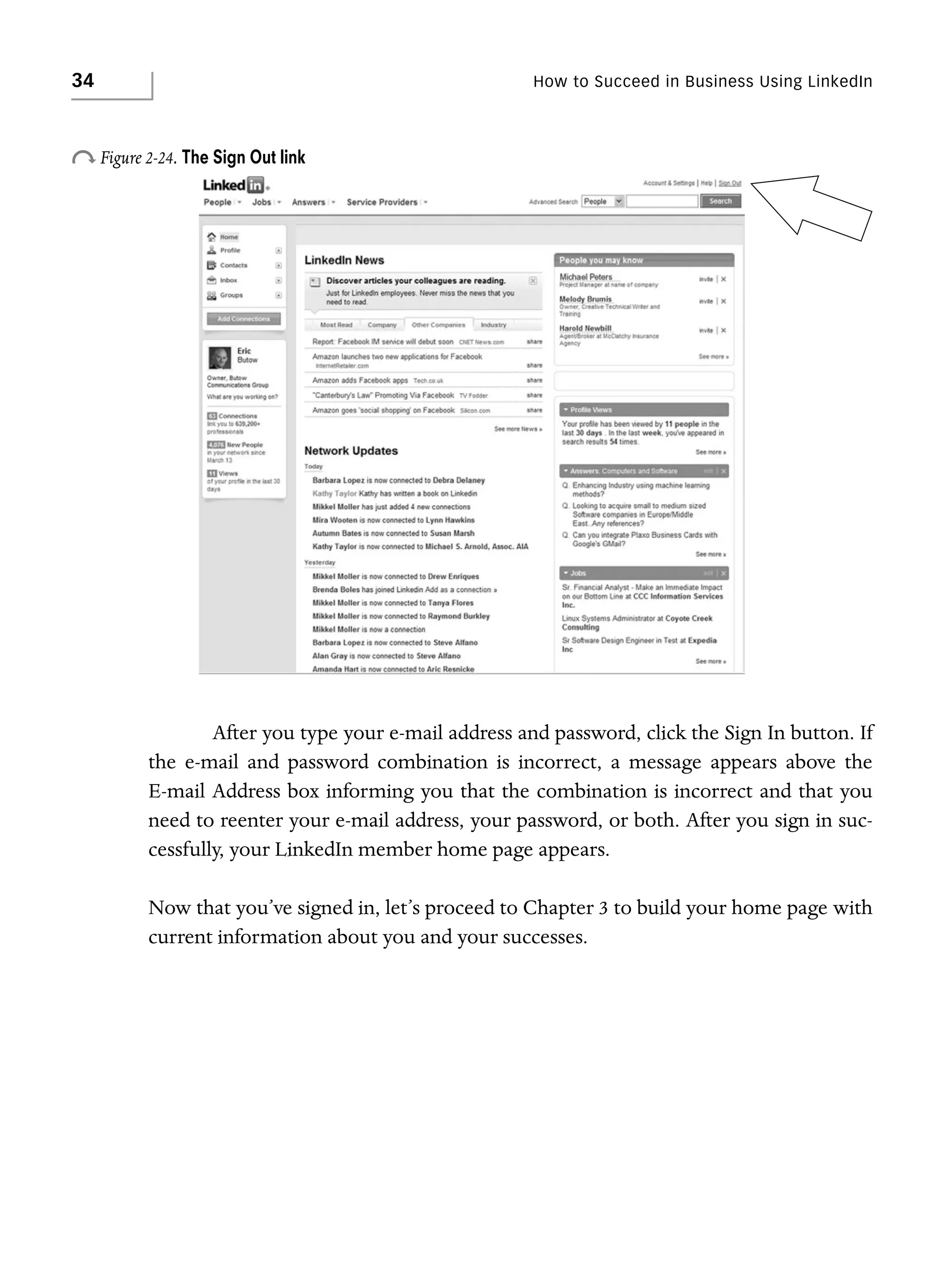 34

How to Succeed in Business Using LinkedIn

o Figure 2-24. The Sign Out link

After you type your e-mail address and password, click the Sign In button. If
the e-mail and password combination is incorrect, a message appears above the
E-mail Address box informing you that the combination is incorrect and that you
need to reenter your e-mail address, your password, or both. After you sign in successfully, your LinkedIn member home page appears.
Now that you’ve signed in, let’s proceed to Chapter 3 to build your home page with
current information about you and your successes.

 