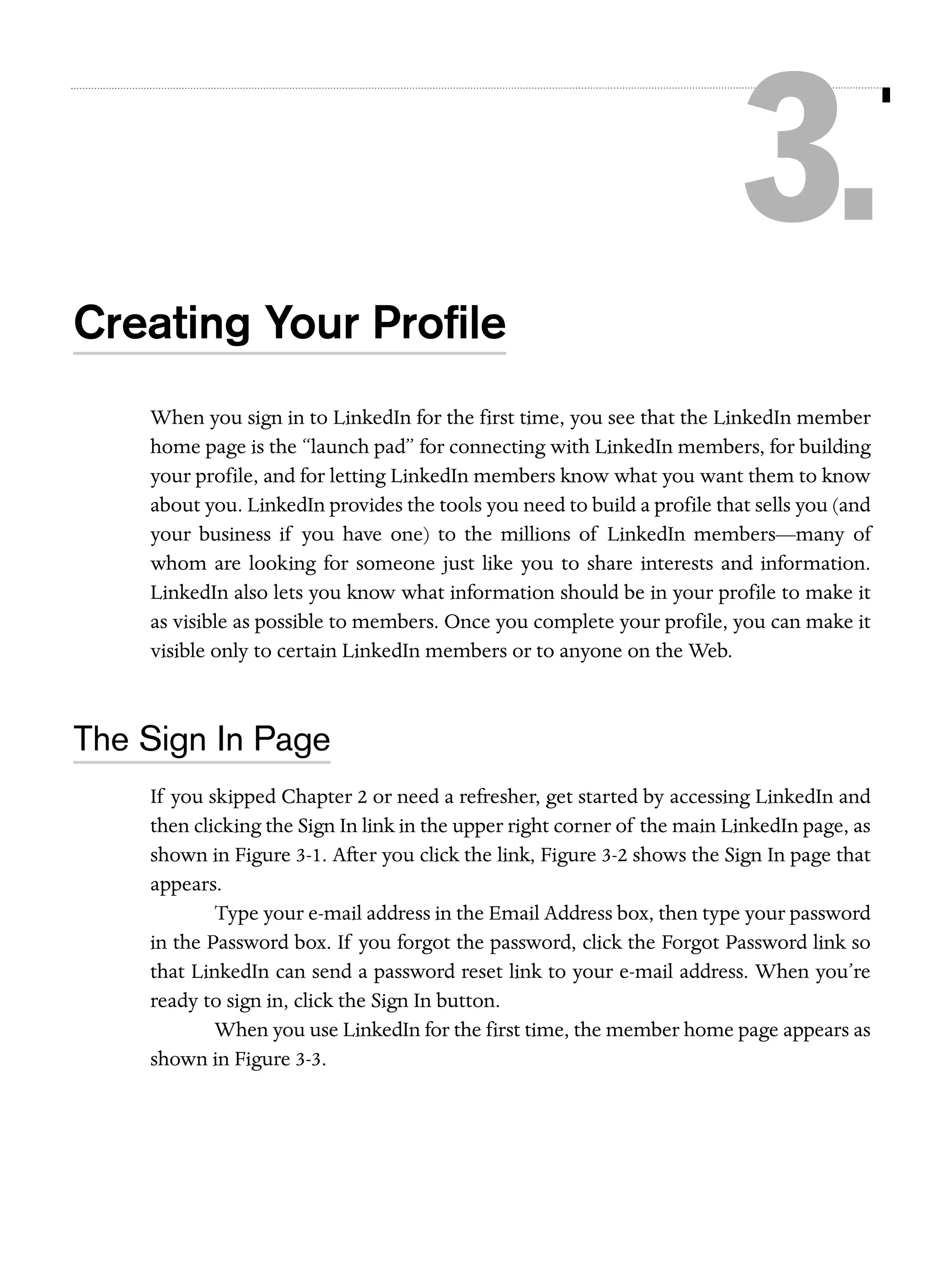 3.
Creating Your Proﬁle
When you sign in to LinkedIn for the first time, you see that the LinkedIn member
home page is the “launch pad” for connecting with LinkedIn members, for building
your profile, and for letting LinkedIn members know what you want them to know
about you. LinkedIn provides the tools you need to build a profile that sells you (and
your business if you have one) to the millions of LinkedIn members—many of
whom are looking for someone just like you to share interests and information.
LinkedIn also lets you know what information should be in your profile to make it
as visible as possible to members. Once you complete your profile, you can make it
visible only to certain LinkedIn members or to anyone on the Web.

The Sign In Page
If you skipped Chapter 2 or need a refresher, get started by accessing LinkedIn and
then clicking the Sign In link in the upper right corner of the main LinkedIn page, as
shown in Figure 3-1. After you click the link, Figure 3-2 shows the Sign In page that
appears.
Type your e-mail address in the Email Address box, then type your password
in the Password box. If you forgot the password, click the Forgot Password link so
that LinkedIn can send a password reset link to your e-mail address. When you’re
ready to sign in, click the Sign In button.
When you use LinkedIn for the first time, the member home page appears as
shown in Figure 3-3.

 