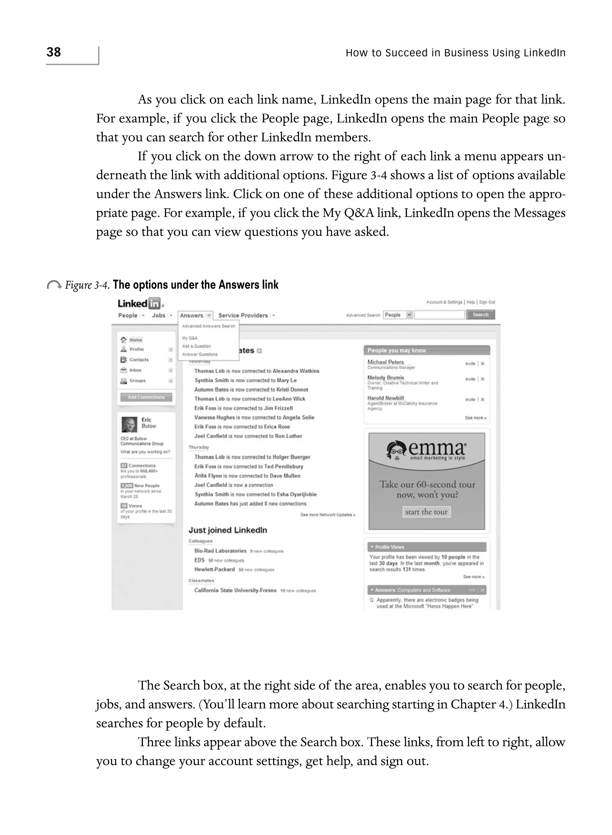 38

How to Succeed in Business Using LinkedIn

As you click on each link name, LinkedIn opens the main page for that link.
For example, if you click the People page, LinkedIn opens the main People page so
that you can search for other LinkedIn members.
If you click on the down arrow to the right of each link a menu appears underneath the link with additional options. Figure 3-4 shows a list of options available
under the Answers link. Click on one of these additional options to open the appropriate page. For example, if you click the My Q&A link, LinkedIn opens the Messages
page so that you can view questions you have asked.

o Figure 3-4. The options under the Answers link

The Search box, at the right side of the area, enables you to search for people,
jobs, and answers. (You’ll learn more about searching starting in Chapter 4.) LinkedIn
searches for people by default.
Three links appear above the Search box. These links, from left to right, allow
you to change your account settings, get help, and sign out.

 