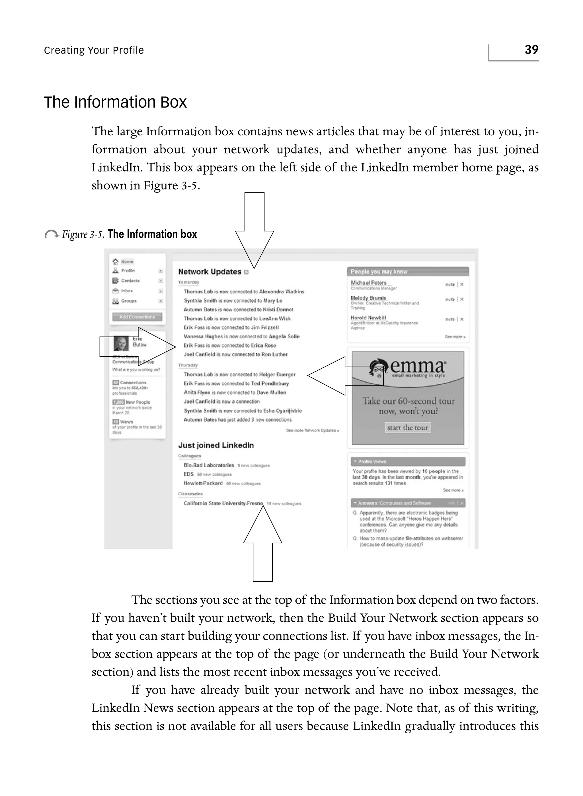 Creating Your Profile

39

The Information Box
The large Information box contains news articles that may be of interest to you, information about your network updates, and whether anyone has just joined
LinkedIn. This box appears on the left side of the LinkedIn member home page, as
shown in Figure 3-5.

o Figure 3-5. The Information box

The sections you see at the top of the Information box depend on two factors.
If you haven’t built your network, then the Build Your Network section appears so
that you can start building your connections list. If you have inbox messages, the Inbox section appears at the top of the page (or underneath the Build Your Network
section) and lists the most recent inbox messages you’ve received.
If you have already built your network and have no inbox messages, the
LinkedIn News section appears at the top of the page. Note that, as of this writing,
this section is not available for all users because LinkedIn gradually introduces this

 