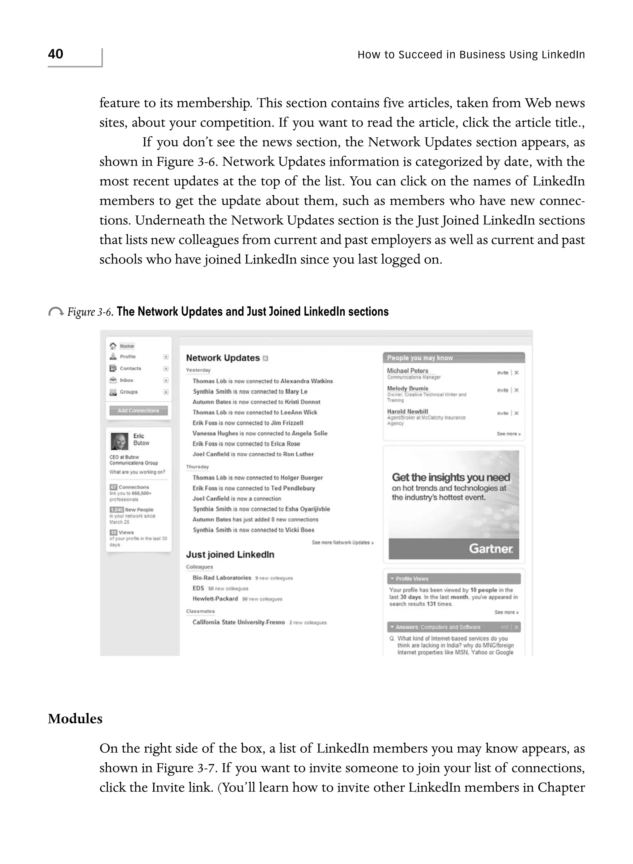40

How to Succeed in Business Using LinkedIn

feature to its membership. This section contains five articles, taken from Web news
sites, about your competition. If you want to read the article, click the article title.,
If you don’t see the news section, the Network Updates section appears, as
shown in Figure 3-6. Network Updates information is categorized by date, with the
most recent updates at the top of the list. You can click on the names of LinkedIn
members to get the update about them, such as members who have new connections. Underneath the Network Updates section is the Just Joined LinkedIn sections
that lists new colleagues from current and past employers as well as current and past
schools who have joined LinkedIn since you last logged on.

o Figure 3-6. The Network Updates and Just Joined LinkedIn sections

Modules
On the right side of the box, a list of LinkedIn members you may know appears, as
shown in Figure 3-7. If you want to invite someone to join your list of connections,
click the Invite link. (You’ll learn how to invite other LinkedIn members in Chapter

 