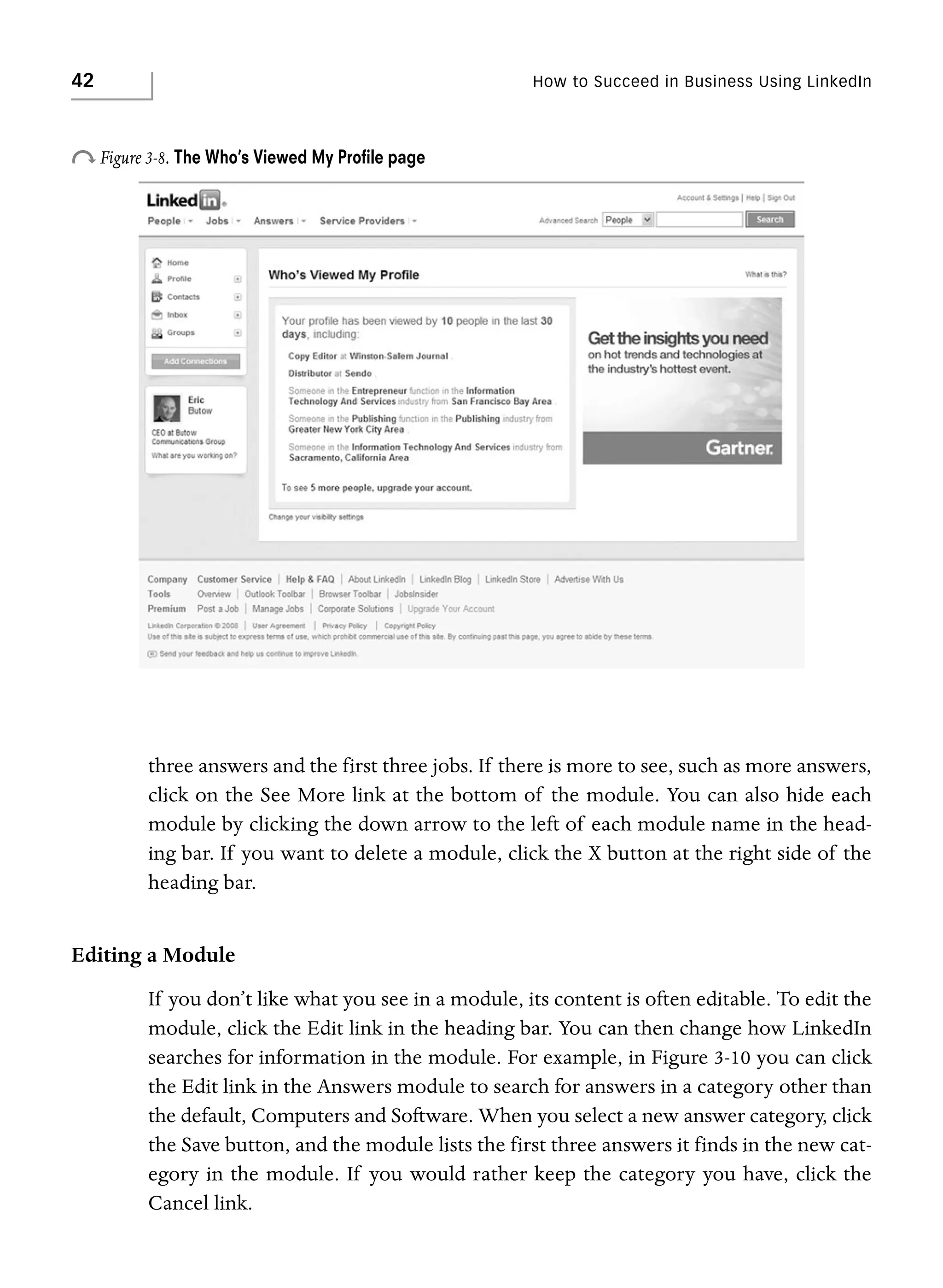 42

How to Succeed in Business Using LinkedIn

o Figure 3-8. The Who’s Viewed My Proﬁle page

three answers and the first three jobs. If there is more to see, such as more answers,
click on the See More link at the bottom of the module. You can also hide each
module by clicking the down arrow to the left of each module name in the heading bar. If you want to delete a module, click the X button at the right side of the
heading bar.

Editing a Module
If you don’t like what you see in a module, its content is often editable. To edit the
module, click the Edit link in the heading bar. You can then change how LinkedIn
searches for information in the module. For example, in Figure 3-10 you can click
the Edit link in the Answers module to search for answers in a category other than
the default, Computers and Software. When you select a new answer category, click
the Save button, and the module lists the first three answers it finds in the new category in the module. If you would rather keep the category you have, click the
Cancel link.

 