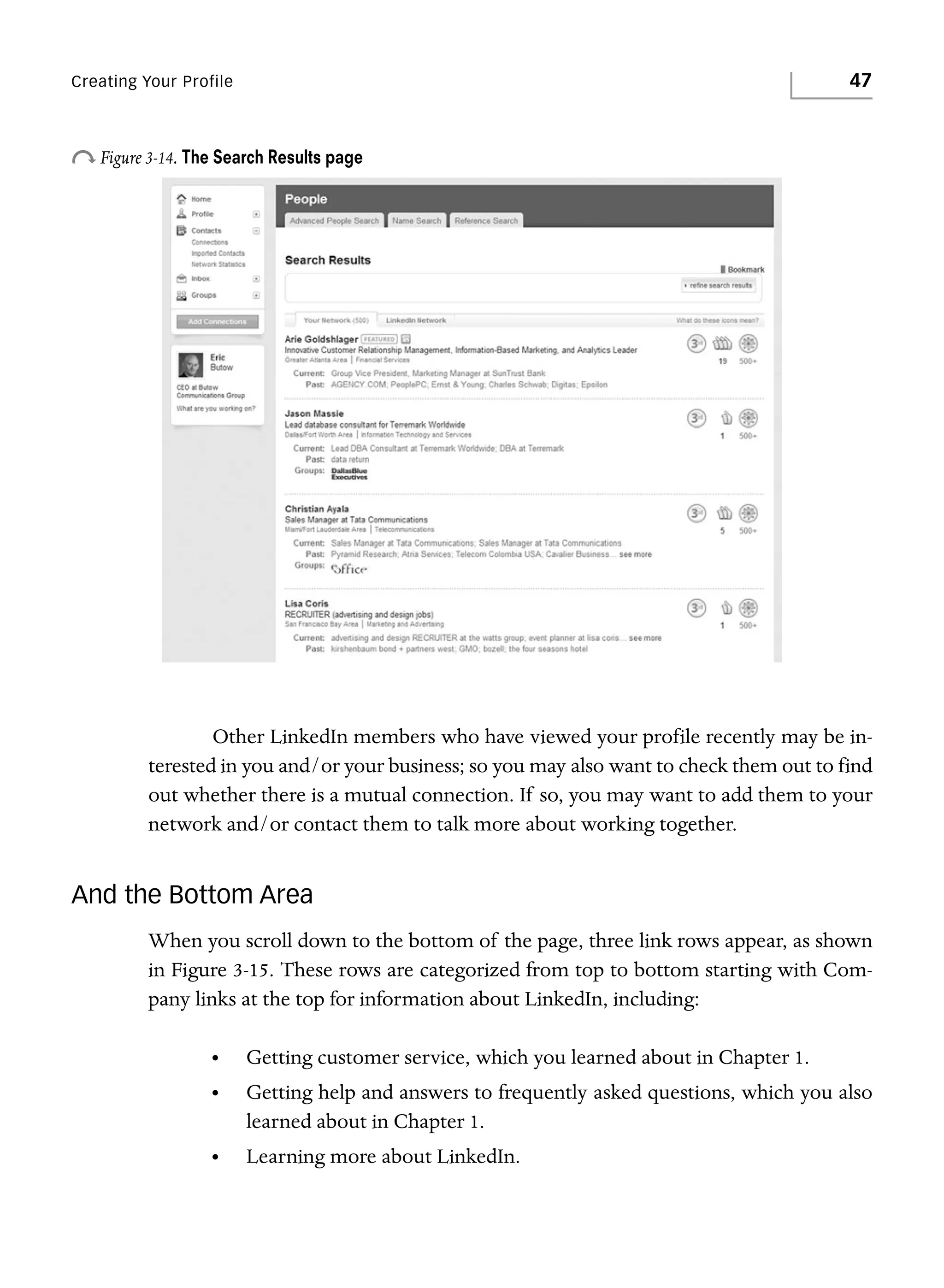 47

Creating Your Profile

o Figure 3-14. The Search Results page

Other LinkedIn members who have viewed your profile recently may be interested in you and/or your business; so you may also want to check them out to find
out whether there is a mutual connection. If so, you may want to add them to your
network and/or contact them to talk more about working together.

And the Bottom Area
When you scroll down to the bottom of the page, three link rows appear, as shown
in Figure 3-15. These rows are categorized from top to bottom starting with Company links at the top for information about LinkedIn, including:
•

Getting customer service, which you learned about in Chapter 1.

•

Getting help and answers to frequently asked questions, which you also
learned about in Chapter 1.

•

Learning more about LinkedIn.

 
