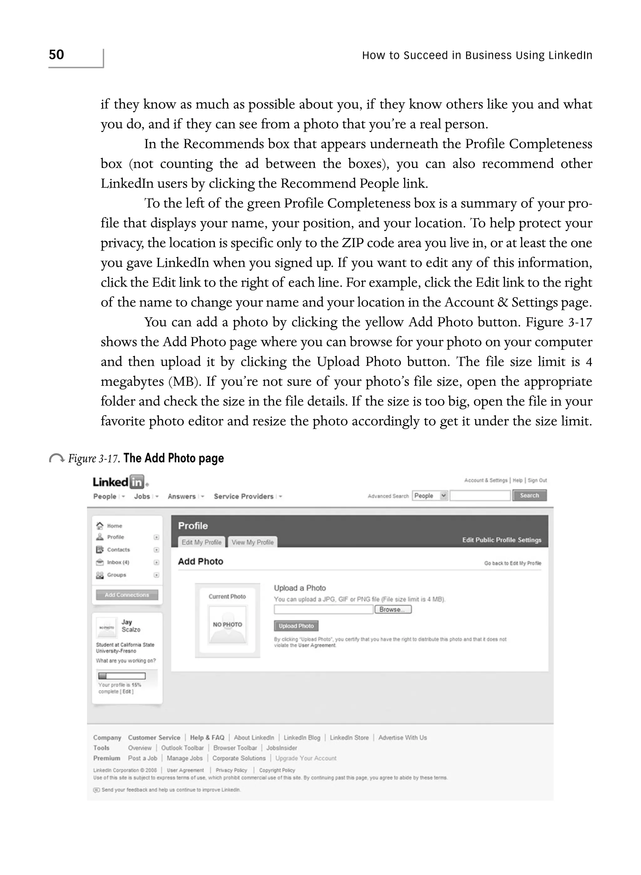 50

How to Succeed in Business Using LinkedIn

if they know as much as possible about you, if they know others like you and what
you do, and if they can see from a photo that you’re a real person.
In the Recommends box that appears underneath the Profile Completeness
box (not counting the ad between the boxes), you can also recommend other
LinkedIn users by clicking the Recommend People link.
To the left of the green Profile Completeness box is a summary of your profile that displays your name, your position, and your location. To help protect your
privacy, the location is specific only to the ZIP code area you live in, or at least the one
you gave LinkedIn when you signed up. If you want to edit any of this information,
click the Edit link to the right of each line. For example, click the Edit link to the right
of the name to change your name and your location in the Account & Settings page.
You can add a photo by clicking the yellow Add Photo button. Figure 3-17
shows the Add Photo page where you can browse for your photo on your computer
and then upload it by clicking the Upload Photo button. The file size limit is 4
megabytes (MB). If you’re not sure of your photo’s file size, open the appropriate
folder and check the size in the file details. If the size is too big, open the file in your
favorite photo editor and resize the photo accordingly to get it under the size limit.

o Figure 3-17. The Add Photo page

 
