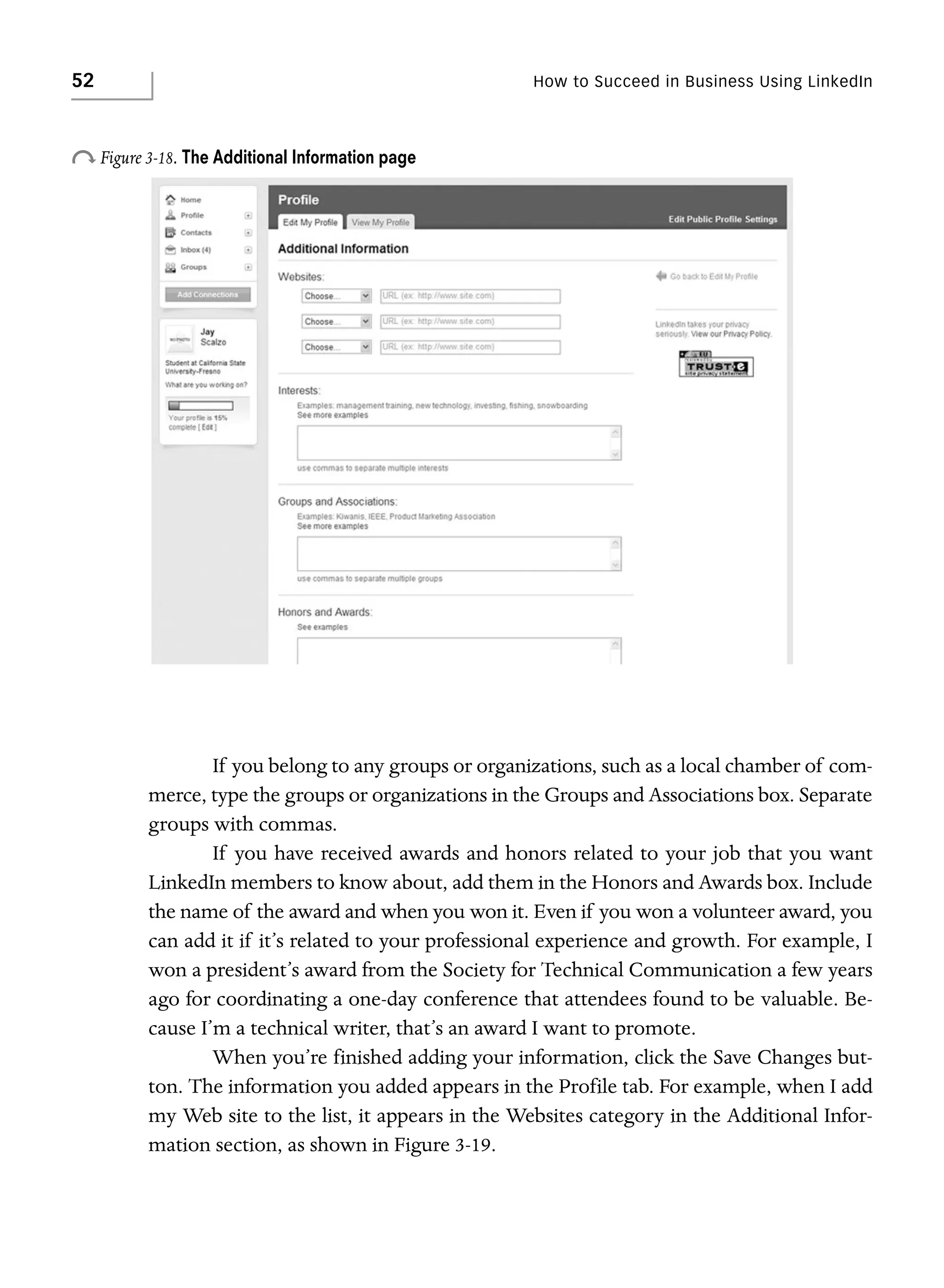 52

How to Succeed in Business Using LinkedIn

o Figure 3-18. The Additional Information page

If you belong to any groups or organizations, such as a local chamber of commerce, type the groups or organizations in the Groups and Associations box. Separate
groups with commas.
If you have received awards and honors related to your job that you want
LinkedIn members to know about, add them in the Honors and Awards box. Include
the name of the award and when you won it. Even if you won a volunteer award, you
can add it if it’s related to your professional experience and growth. For example, I
won a president’s award from the Society for Technical Communication a few years
ago for coordinating a one-day conference that attendees found to be valuable. Because I’m a technical writer, that’s an award I want to promote.
When you’re finished adding your information, click the Save Changes button. The information you added appears in the Profile tab. For example, when I add
my Web site to the list, it appears in the Websites category in the Additional Information section, as shown in Figure 3-19.

 