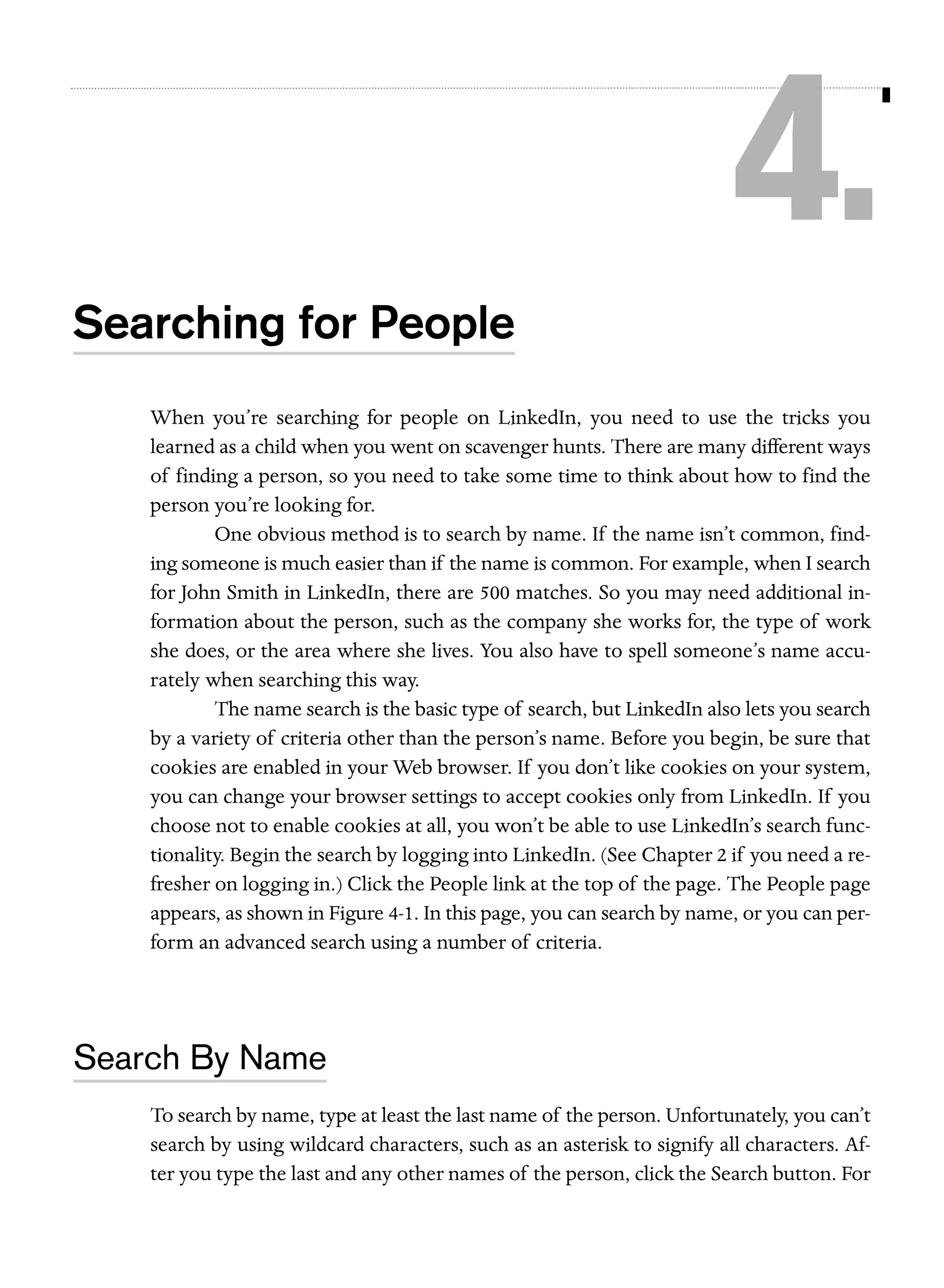 4.
Searching for People
When you’re searching for people on LinkedIn, you need to use the tricks you
learned as a child when you went on scavenger hunts. There are many different ways
of finding a person, so you need to take some time to think about how to find the
person you’re looking for.
One obvious method is to search by name. If the name isn’t common, finding someone is much easier than if the name is common. For example, when I search
for John Smith in LinkedIn, there are 500 matches. So you may need additional information about the person, such as the company she works for, the type of work
she does, or the area where she lives. You also have to spell someone’s name accurately when searching this way.
The name search is the basic type of search, but LinkedIn also lets you search
by a variety of criteria other than the person’s name. Before you begin, be sure that
cookies are enabled in your Web browser. If you don’t like cookies on your system,
you can change your browser settings to accept cookies only from LinkedIn. If you
choose not to enable cookies at all, you won’t be able to use LinkedIn’s search functionality. Begin the search by logging into LinkedIn. (See Chapter 2 if you need a refresher on logging in.) Click the People link at the top of the page. The People page
appears, as shown in Figure 4-1. In this page, you can search by name, or you can perform an advanced search using a number of criteria.

Search By Name
To search by name, type at least the last name of the person. Unfortunately, you can’t
search by using wildcard characters, such as an asterisk to signify all characters. After you type the last and any other names of the person, click the Search button. For

 