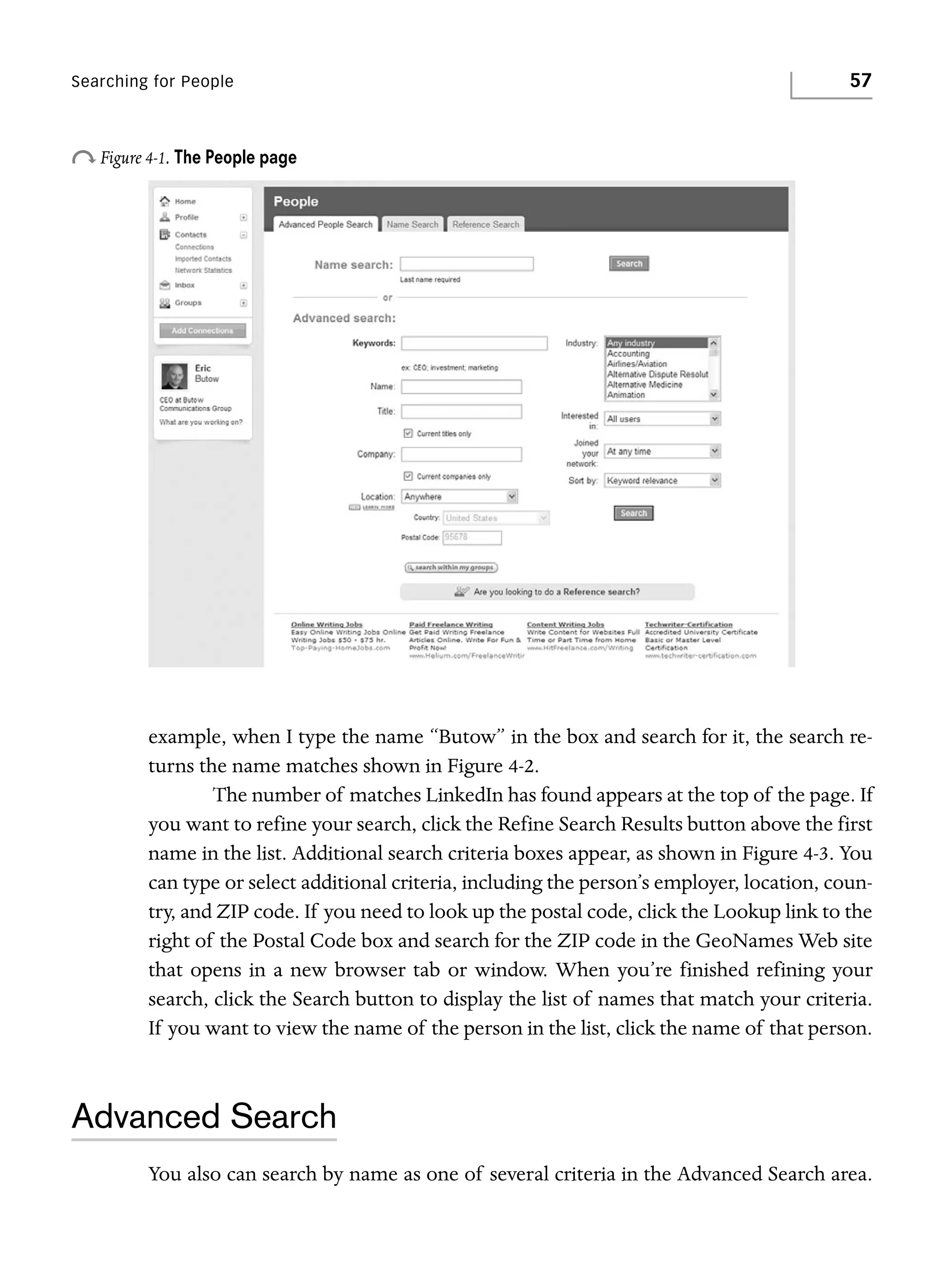 Searching for People

57

o Figure 4-1. The People page

example, when I type the name “Butow” in the box and search for it, the search returns the name matches shown in Figure 4-2.
The number of matches LinkedIn has found appears at the top of the page. If
you want to refine your search, click the Refine Search Results button above the first
name in the list. Additional search criteria boxes appear, as shown in Figure 4-3. You
can type or select additional criteria, including the person’s employer, location, country, and ZIP code. If you need to look up the postal code, click the Lookup link to the
right of the Postal Code box and search for the ZIP code in the GeoNames Web site
that opens in a new browser tab or window. When you’re finished refining your
search, click the Search button to display the list of names that match your criteria.
If you want to view the name of the person in the list, click the name of that person.

Advanced Search
You also can search by name as one of several criteria in the Advanced Search area.

 