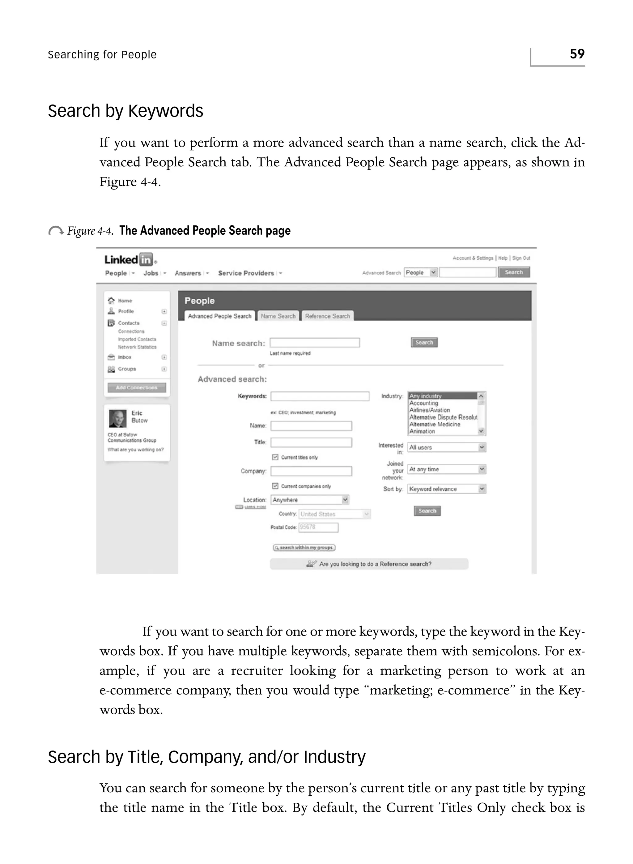 Searching for People

59

Search by Keywords
If you want to perform a more advanced search than a name search, click the Advanced People Search tab. The Advanced People Search page appears, as shown in
Figure 4-4.

o Figure 4-4.

The Advanced People Search page

If you want to search for one or more keywords, type the keyword in the Keywords box. If you have multiple keywords, separate them with semicolons. For example, if you are a recruiter looking for a marketing person to work at an
e-commerce company, then you would type “marketing; e-commerce” in the Keywords box.

Search by Title, Company, and/or Industry
You can search for someone by the person’s current title or any past title by typing
the title name in the Title box. By default, the Current Titles Only check box is

 