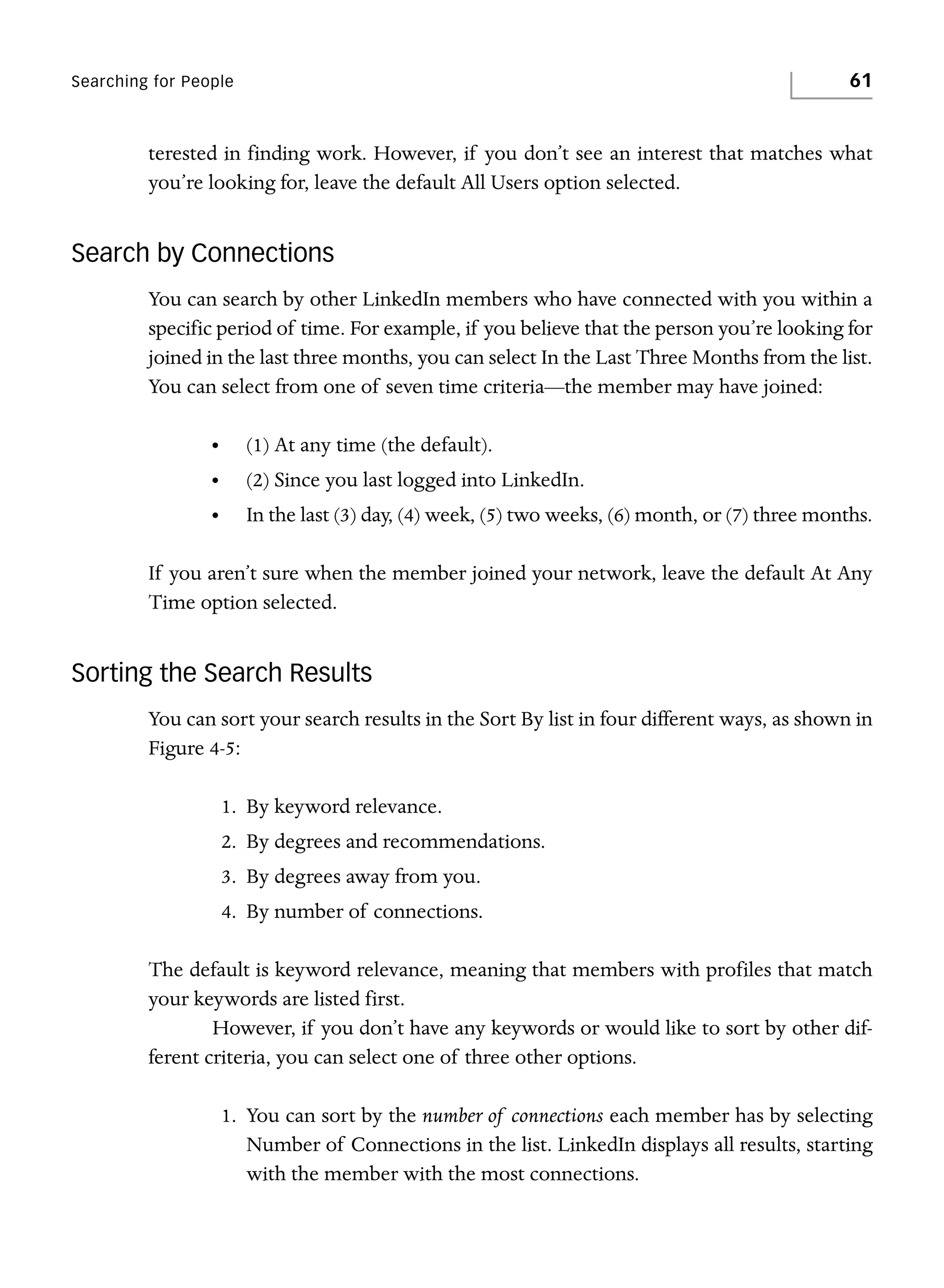 61

Searching for People

terested in finding work. However, if you don’t see an interest that matches what
you’re looking for, leave the default All Users option selected.

Search by Connections
You can search by other LinkedIn members who have connected with you within a
specific period of time. For example, if you believe that the person you’re looking for
joined in the last three months, you can select In the Last Three Months from the list.
You can select from one of seven time criteria—the member may have joined:
•

(1) At any time (the default).

•

(2) Since you last logged into LinkedIn.

•

In the last (3) day, (4) week, (5) two weeks, (6) month, or (7) three months.

If you aren’t sure when the member joined your network, leave the default At Any
Time option selected.

Sorting the Search Results
You can sort your search results in the Sort By list in four different ways, as shown in
Figure 4-5:
1. By keyword relevance.
2. By degrees and recommendations.
3. By degrees away from you.
4. By number of connections.
The default is keyword relevance, meaning that members with profiles that match
your keywords are listed first.
However, if you don’t have any keywords or would like to sort by other different criteria, you can select one of three other options.
1. You can sort by the number of connections each member has by selecting
Number of Connections in the list. LinkedIn displays all results, starting
with the member with the most connections.

 