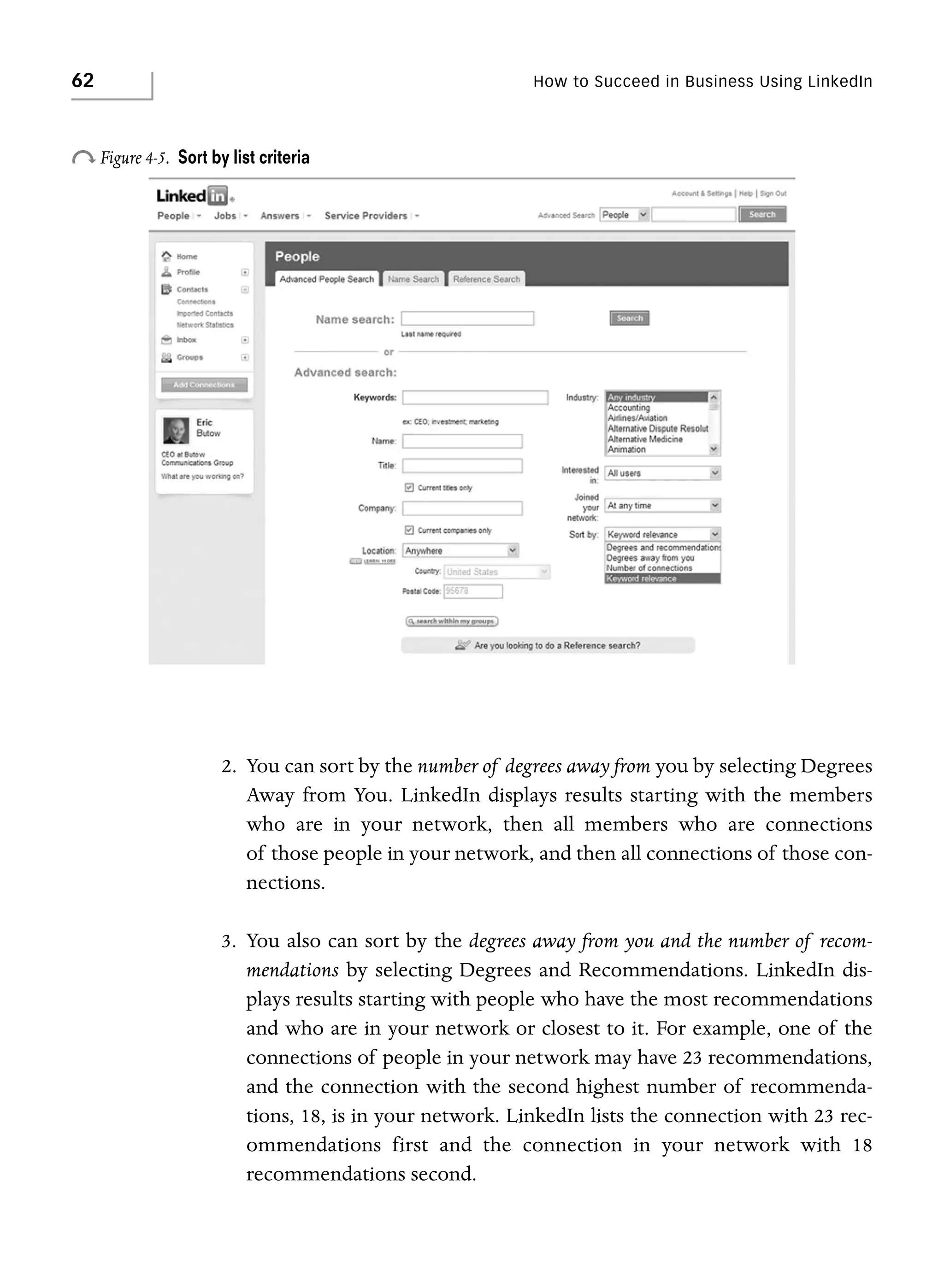 62

o Figure 4-5.

How to Succeed in Business Using LinkedIn

Sort by list criteria

2. You can sort by the number of degrees away from you by selecting Degrees
Away from You. LinkedIn displays results starting with the members
who are in your network, then all members who are connections
of those people in your network, and then all connections of those connections.
3. You also can sort by the degrees away from you and the number of recommendations by selecting Degrees and Recommendations. LinkedIn displays results starting with people who have the most recommendations
and who are in your network or closest to it. For example, one of the
connections of people in your network may have 23 recommendations,
and the connection with the second highest number of recommendations, 18, is in your network. LinkedIn lists the connection with 23 recommendations first and the connection in your network with 18
recommendations second.

 